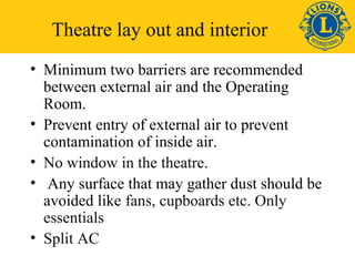 Theatre lay out and interior 
• Minimum two barriers are recommended 
between external air and the Operating 
Room. 
• Prevent entry of external air to prevent 
contamination of inside air. 
• No window in the theatre. 
• Any surface that may gather dust should be 
avoided like fans, cupboards etc. Only 
essentials 
• Split AC 
 
