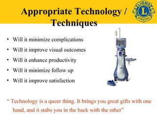 Appropriate Technology / 
Techniques 
• Will it minimize complications 
• Will it improve visual outcomes 
• Will it enhance productivity 
• Will it minimize follow up 
• Will it improve satisfaction 
“ Technology is a queer thing. It brings you great gifts with one 
hand, and it stabs you in the back with the other” 
 