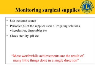 Monitoring surgical supplies 
• Use the same source 
• Periodic QC of the supplies used : irrigating solutions, 
viscoelastics, disposables etc 
• Check sterility, pH etc 
“Most worthwhile achievements are the result of 
many little things done in a single direction” 
 