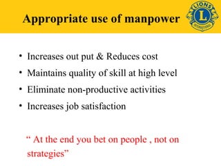 Appropriate use of manpower 
• Increases out put & Reduces cost 
• Maintains quality of skill at high level 
• Eliminate non-productive activities 
• Increases job satisfaction 
“ At the end you bet on people , not on 
strategies” 
 