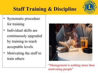 Staff Training & Discipline 
• Systematic procedure 
for training 
• Individual skills are 
continuously upgraded 
by training to reach 
acceptable levels 
• Motivating the staff to 
train others 
“Management is nothing more than 
motivating people” 
 