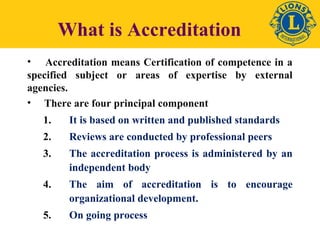What is Accreditation 
• Accreditation means Certification of competence in a 
specified subject or areas of expertise by external 
agencies. 
• There are four principal component 
1. It is based on written and published standards 
2. Reviews are conducted by professional peers 
3. The accreditation process is administered by an 
independent body 
4. The aim of accreditation is to encourage 
organizational development. 
5. On going process 
 