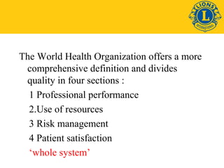 The World Health Organization offers a more 
comprehensive definition and divides 
quality in four sections : 
1 Professional performance 
2.Use of resources 
3 Risk management 
4 Patient satisfaction 
‘whole system’ 
 