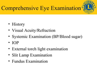 Comprehensive Eye Examination 
• History 
• Visual Acuity/Refraction 
• Systemic Examination (BP/Blood sugar) 
• IOP 
• External torch light examination 
• Slit Lamp Examination 
• Fundus Examination 
 