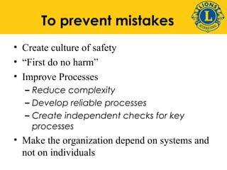 To prevent mistakes 
• Create culture of safety 
• “First do no harm” 
• Improve Processes 
– Reduce complexity 
– Develop reliable processes 
– Create independent checks for key 
processes 
• Make the organization depend on systems and 
not on individuals 
 