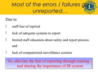 Most of the errors / failures go 
unreported… 
Due to 
 staff fear of reprisal 
 lack of adequate systems to report 
 limited staff education about safety and report process 
and 
 lack of computerized surveillance systems 
So, So, alleviate alleviate the the fear fear of of reporting reporting through through training 
training 
and sharing the importance of IR system 
and sharing the importance of IR system 
 