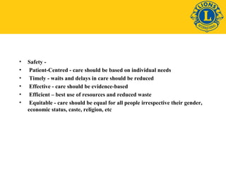 • Safety - 
• Patient-Centred - care should be based on individual needs 
• Timely - waits and delays in care should be reduced 
• Effective - care should be evidence-based 
• Efficient – best use of resources and reduced waste 
• Equitable - care should be equal for all people irrespective their gender, 
economic status, caste, religion, etc 
 