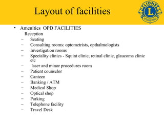 Layout of facilities 
• Amenities OPD FACILITIES 
Reception 
– Seating 
– Consulting rooms: optometrists, opthalmologists 
– Investigation rooms 
– Speciality clinics - Squint clinic, retinal clinic, glaucoma clinic 
etc 
– laser and minor procedures room 
– Patient counselor 
– Canteen 
– Banking / ATM 
– Medical Shop 
– Optical shop 
– Parking 
– Telephone facility 
– Travel Desk 
 