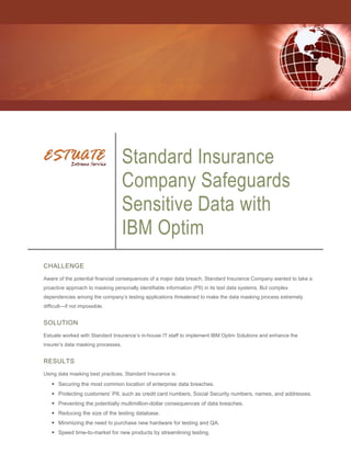 Standard Insurance
                                    Company Safeguards
                                    Sensitive Data with
                                    IBM Optim
CHALLENGE
Aware of the potential financial consequences of a major data breach, Standard Insurance Company wanted to take a
proactive approach to masking personally identifiable information (PII) in its test data systems. But complex
dependencies among the company’s testing applications threatened to make the data masking process extremely
difficult—if not impossible.


SOLUTION
Estuate worked with Standard Insurance’s in-house IT staff to implement IBM Optim Solutions and enhance the
insurer’s data masking processes.


RESULTS
Using data masking best practices, Standard Insurance is:

    Securing the most common location of enterprise data breaches.
    Protecting customers’ PII, such as credit card numbers, Social Security numbers, names, and addresses.
    Preventing the potentially multimillion-dollar consequences of data breaches.
    Reducing the size of the testing database.
    Minimizing the need to purchase new hardware for testing and QA.
    Speed time-to-market for new products by streamlining testing.
 