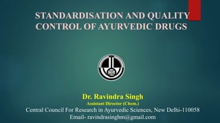 STANDARDISATION AND QUALITY
CONTROL OF AYURVEDIC DRUGS
Dr. Ravindra Singh
Assistant Director (Chem.)
Central Council For Research in Ayurvedic Sciences, New Delhi-110058
Email- ravindrasinghm@gmail.com
 