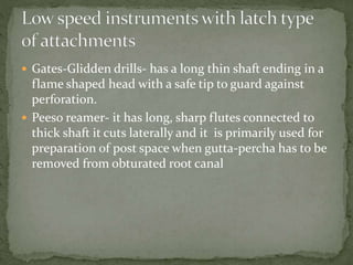  Gates-Glidden drills- has a long thin shaft ending in a
flame shaped head with a safe tip to guard against
perforation.
 Peeso reamer- it has long, sharp flutes connected to
thick shaft it cuts laterally and it is primarily used for
preparation of post space when gutta-percha has to be
removed from obturated root canal
 