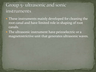  These instruments mainly developed for cleaning the
root canal and have limited role in shaping of root
canals.
 The ultrasonic instrument have peizoelectric or a
magnetostrictive unit that generates ultrasonic waves.
 