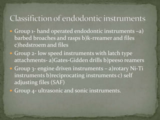  Group 1- hand operated endodontic instruments –a)
barbed broaches and rasps b)k-rreamer and files
c)hedstroem and files
 Group 2- low speed instruments with latch type
attachments- a)Gates-Gidden drills b)peeso reamers
 Group 3- engine driven instruments – a)rotary Ni-Ti
instruments b)reciprocating instruments c) self
adjusting files (SAF)
 Group 4- ultrasonic and sonic instruments.
 