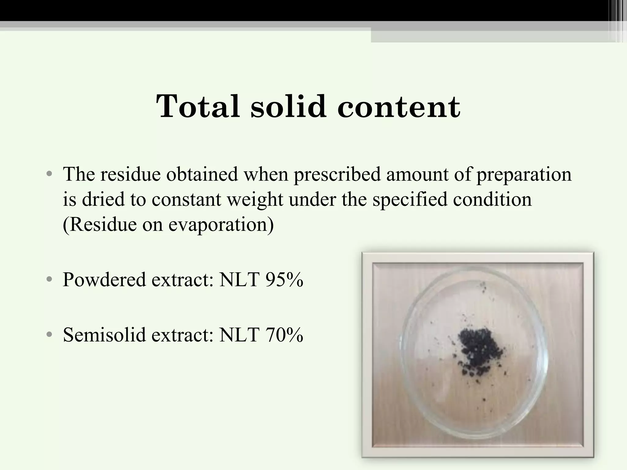 Total solid content
• The residue obtained when prescribed amount of preparation
is dried to constant weight under the specified condition
(Residue on evaporation)
• Powdered extract: NLT 95%
• Semisolid extract: NLT 70%
 