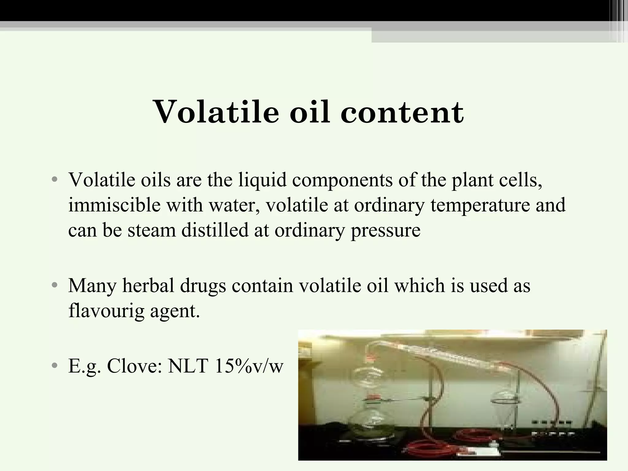 Volatile oil content
• Volatile oils are the liquid components of the plant cells,
immiscible with water, volatile at ordinary temperature and
can be steam distilled at ordinary pressure
• Many herbal drugs contain volatile oil which is used as
flavourig agent.
• E.g. Clove: NLT 15%v/w
 