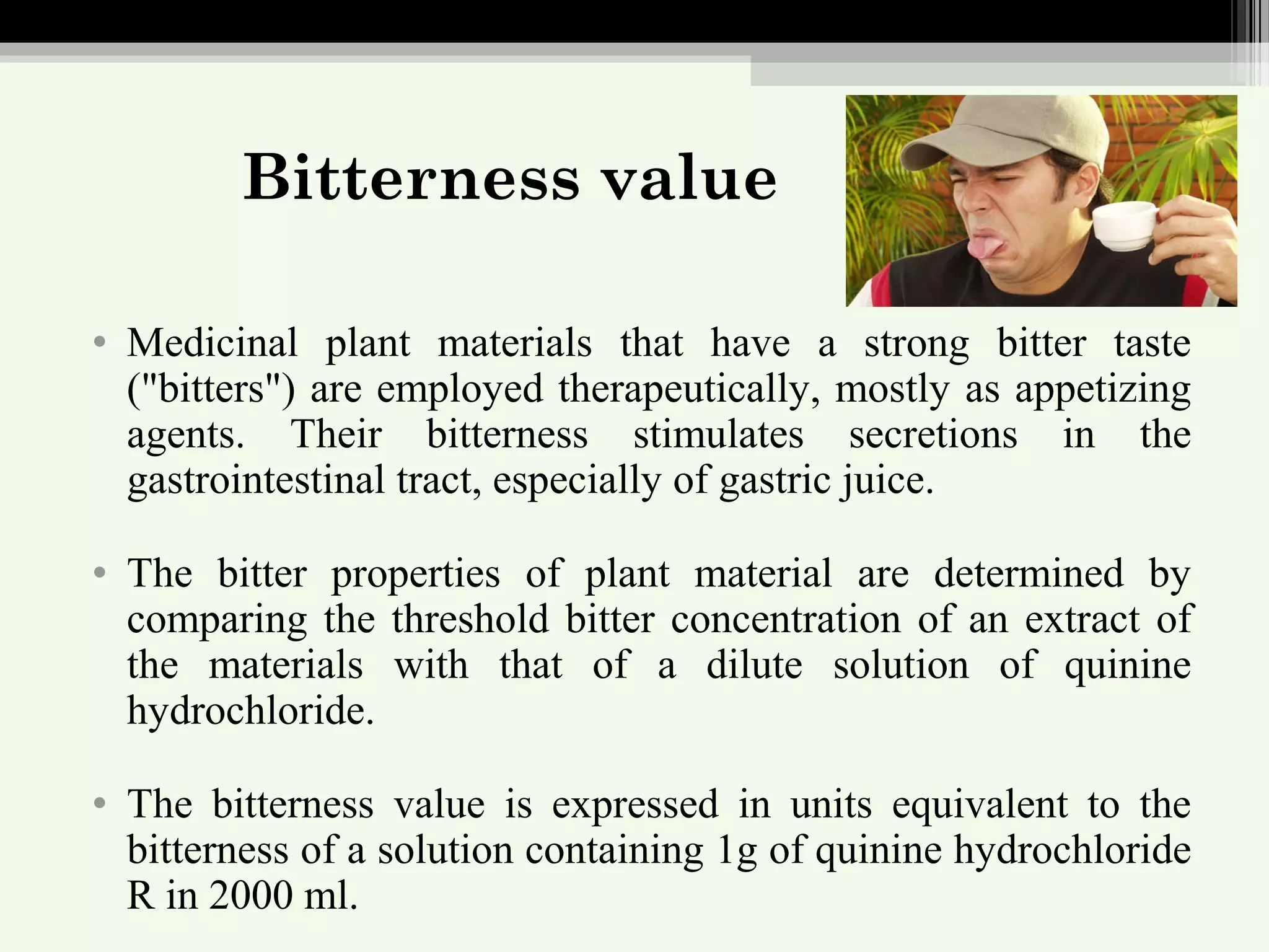 Bitterness value
• Medicinal plant materials that have a strong bitter taste
("bitters") are employed therapeutically, mostly as appetizing
agents. Their bitterness stimulates secretions in the
gastrointestinal tract, especially of gastric juice.
• The bitter properties of plant material are determined by
comparing the threshold bitter concentration of an extract of
the materials with that of a dilute solution of quinine
hydrochloride.
• The bitterness value is expressed in units equivalent to the
bitterness of a solution containing 1g of quinine hydrochloride
R in 2000 ml.
 