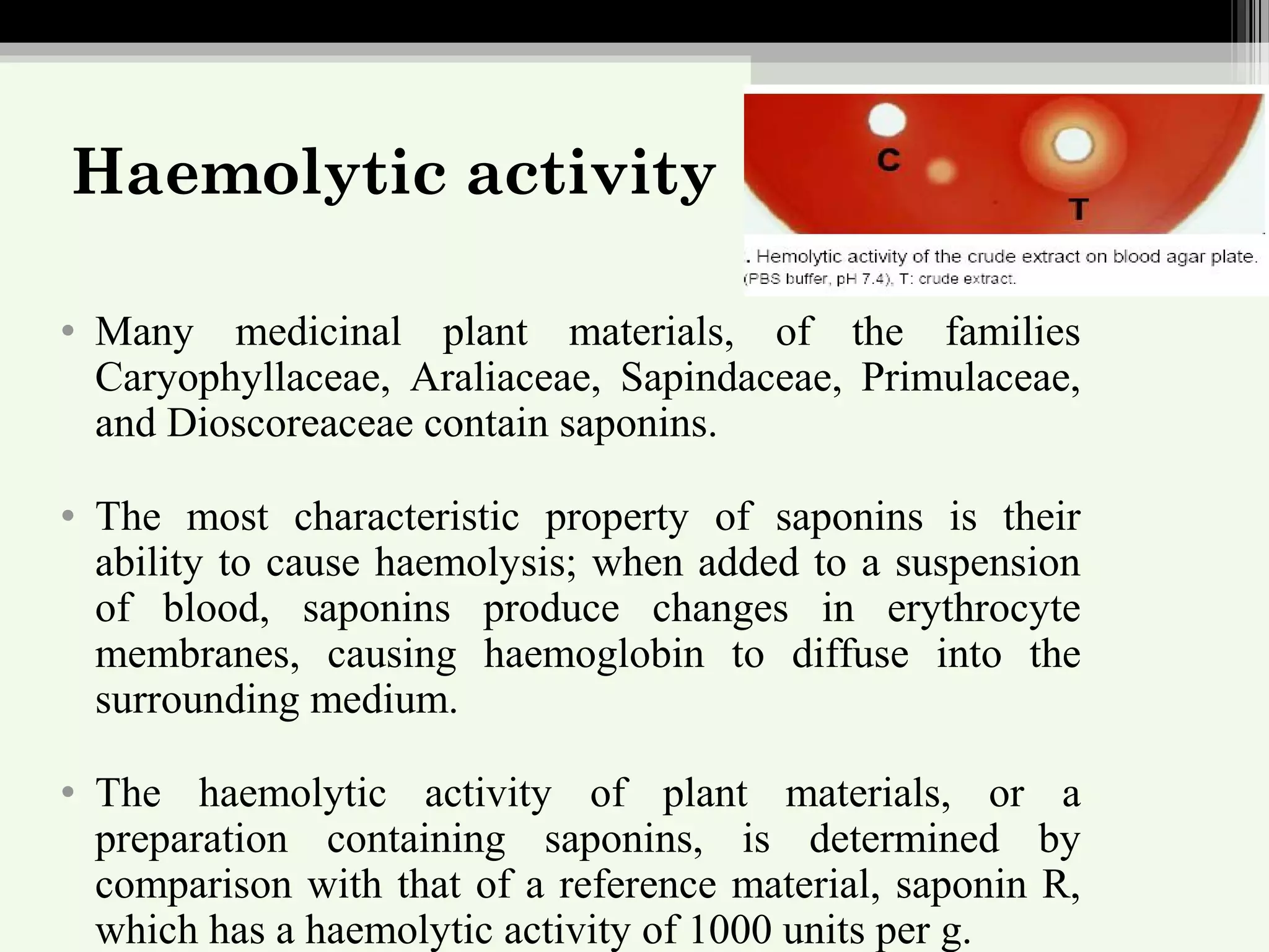 Haemolytic activity
• Many medicinal plant materials, of the families
Caryophyllaceae, Araliaceae, Sapindaceae, Primulaceae,
and Dioscoreaceae contain saponins.
• The most characteristic property of saponins is their
ability to cause haemolysis; when added to a suspension
of blood, saponins produce changes in erythrocyte
membranes, causing haemoglobin to diffuse into the
surrounding medium.
• The haemolytic activity of plant materials, or a
preparation containing saponins, is determined by
comparison with that of a reference material, saponin R,
which has a haemolytic activity of 1000 units per g.
 