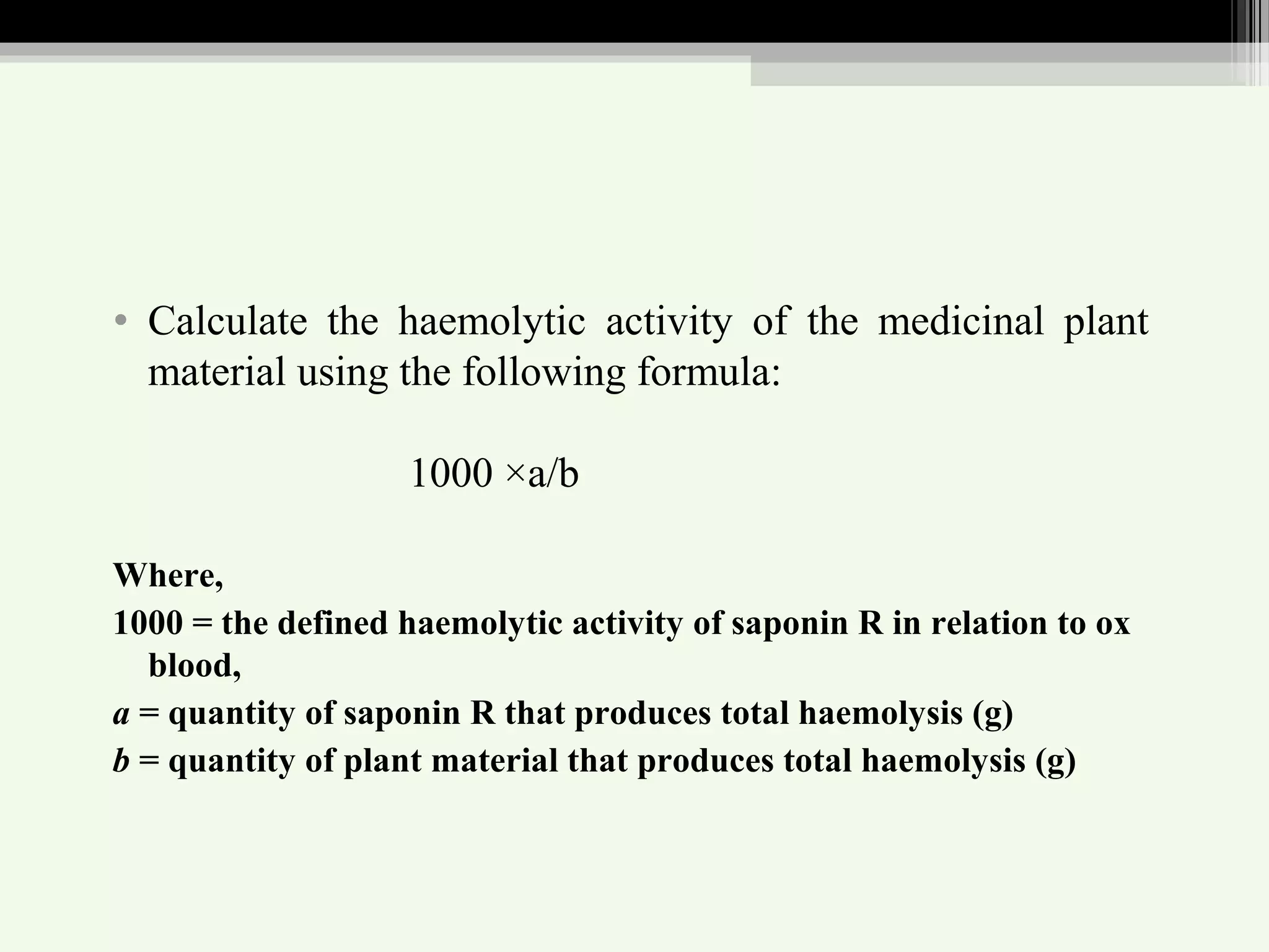 • Calculate the haemolytic activity of the medicinal plant
material using the following formula:
1000 ×a/b
Where,
1000 = the defined haemolytic activity of saponin R in relation to ox
blood,
a = quantity of saponin R that produces total haemolysis (g)
b = quantity of plant material that produces total haemolysis (g)
 