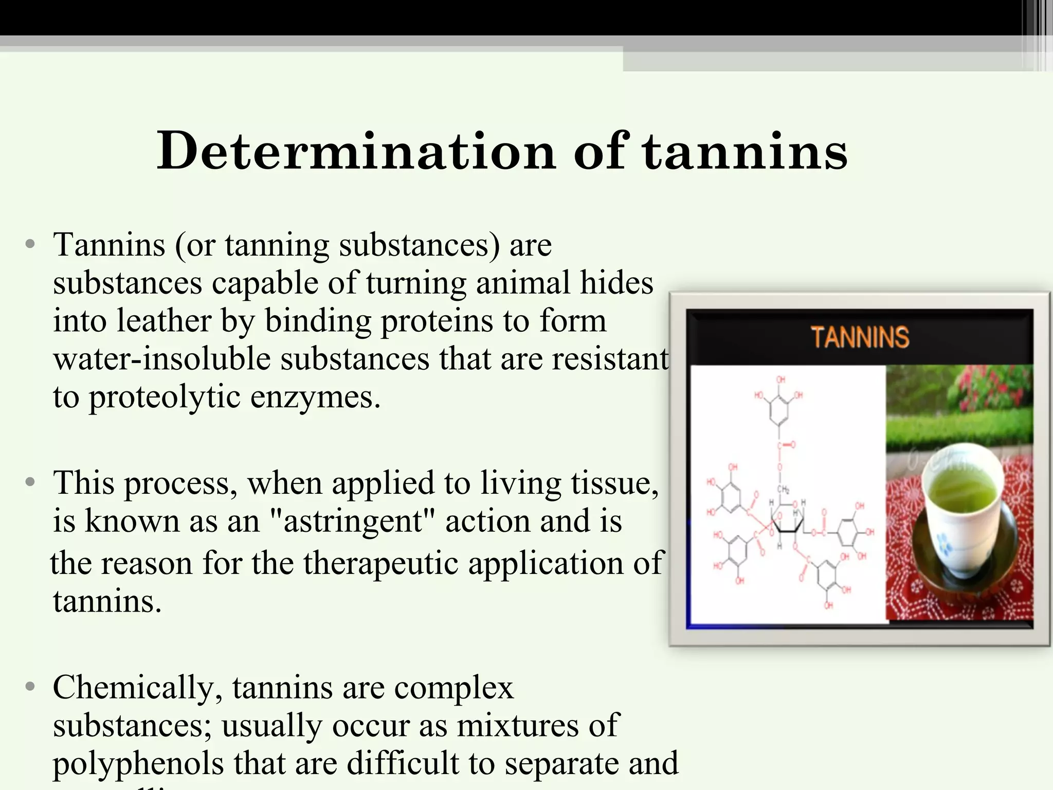 Determination of tannins
• Tannins (or tanning substances) are
substances capable of turning animal hides
into leather by binding proteins to form
water-insoluble substances that are resistant
to proteolytic enzymes.
• This process, when applied to living tissue,
is known as an "astringent" action and is
the reason for the therapeutic application of
tannins.
• Chemically, tannins are complex
substances; usually occur as mixtures of
polyphenols that are difficult to separate and
 