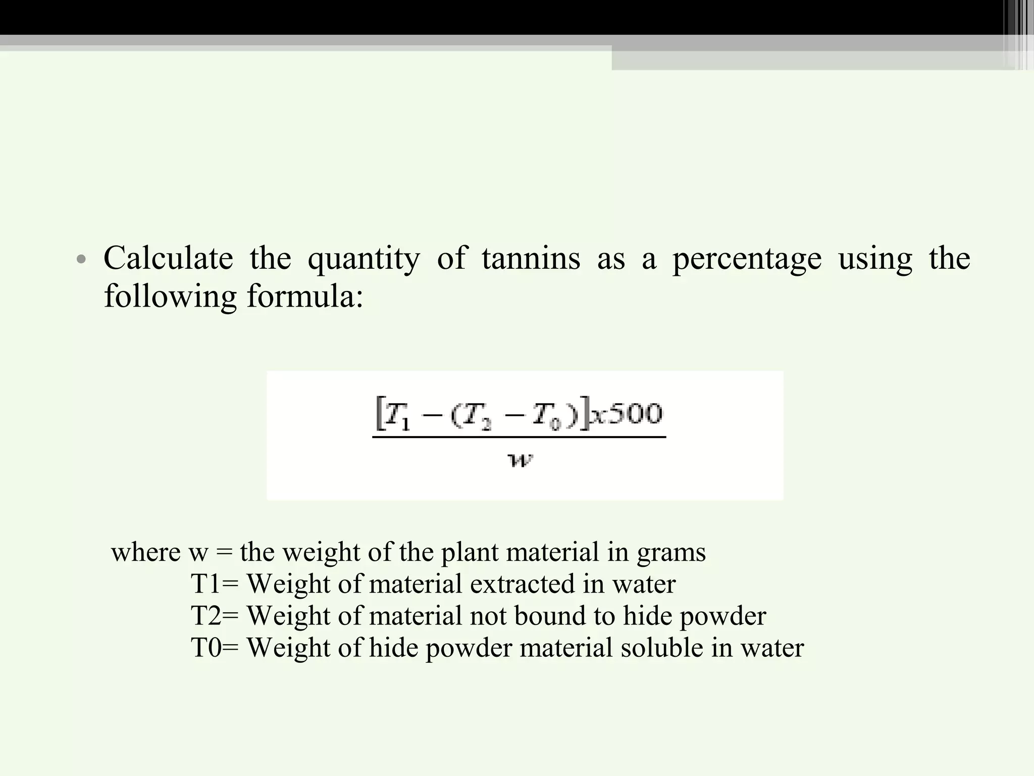 • Calculate the quantity of tannins as a percentage using the
following formula:
where w = the weight of the plant material in grams
T1= Weight of material extracted in water
T2= Weight of material not bound to hide powder
T0= Weight of hide powder material soluble in water
 