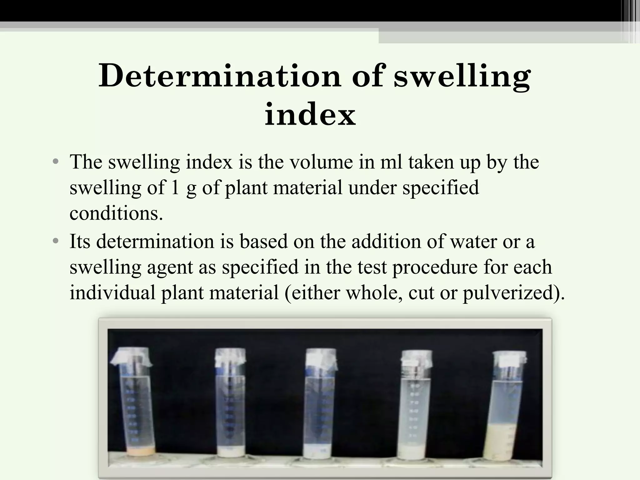 Determination of swelling
index
• The swelling index is the volume in ml taken up by the
swelling of 1 g of plant material under specified
conditions.
• Its determination is based on the addition of water or a
swelling agent as specified in the test procedure for each
individual plant material (either whole, cut or pulverized).
 