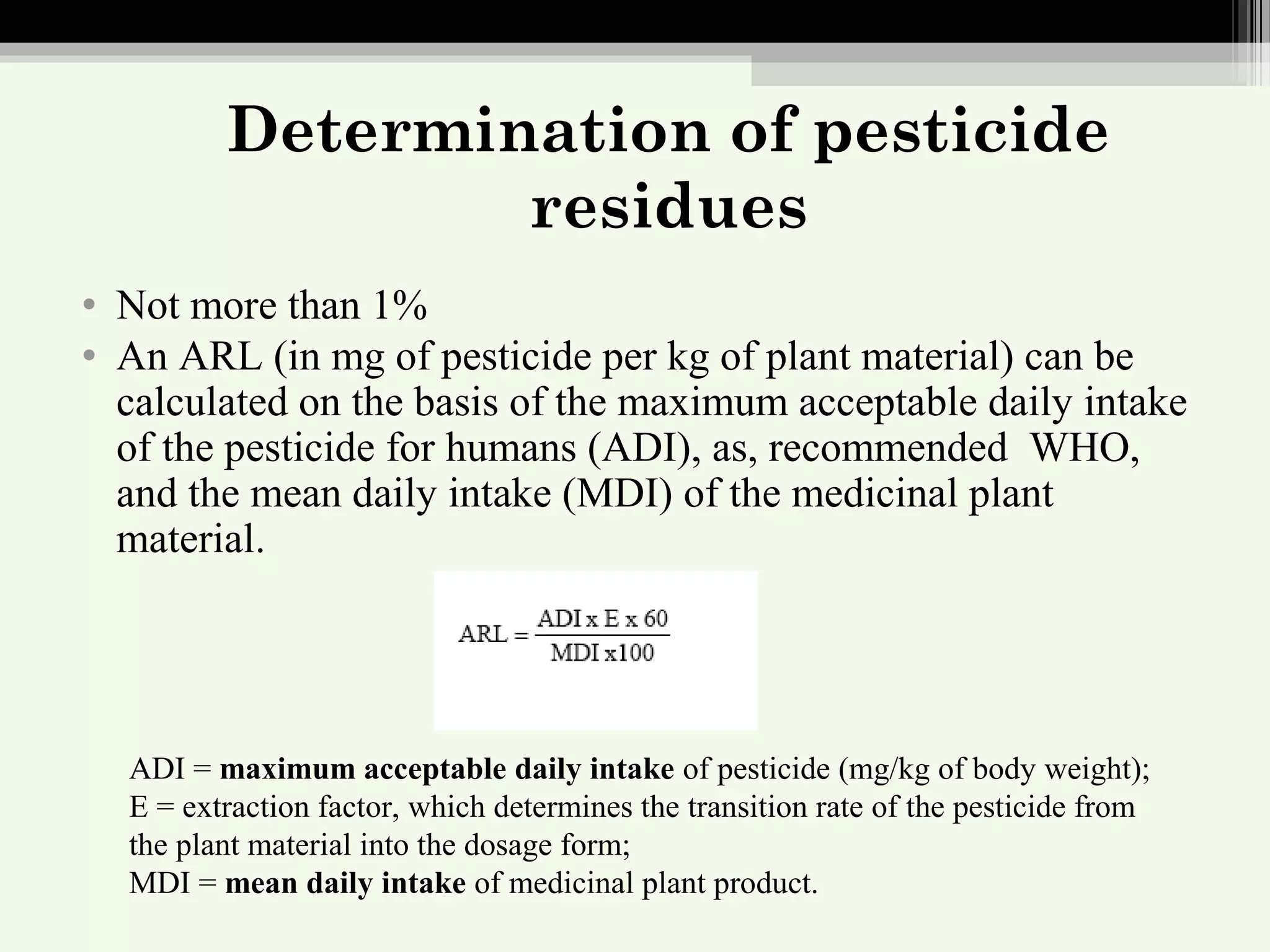 Determination of pesticide
residues
• Not more than 1%
• An ARL (in mg of pesticide per kg of plant material) can be
calculated on the basis of the maximum acceptable daily intake
of the pesticide for humans (ADI), as, recommended WHO,
and the mean daily intake (MDI) of the medicinal plant
material.
ADI = maximum acceptable daily intake of pesticide (mg/kg of body weight);
E = extraction factor, which determines the transition rate of the pesticide from
the plant material into the dosage form;
MDI = mean daily intake of medicinal plant product.
 