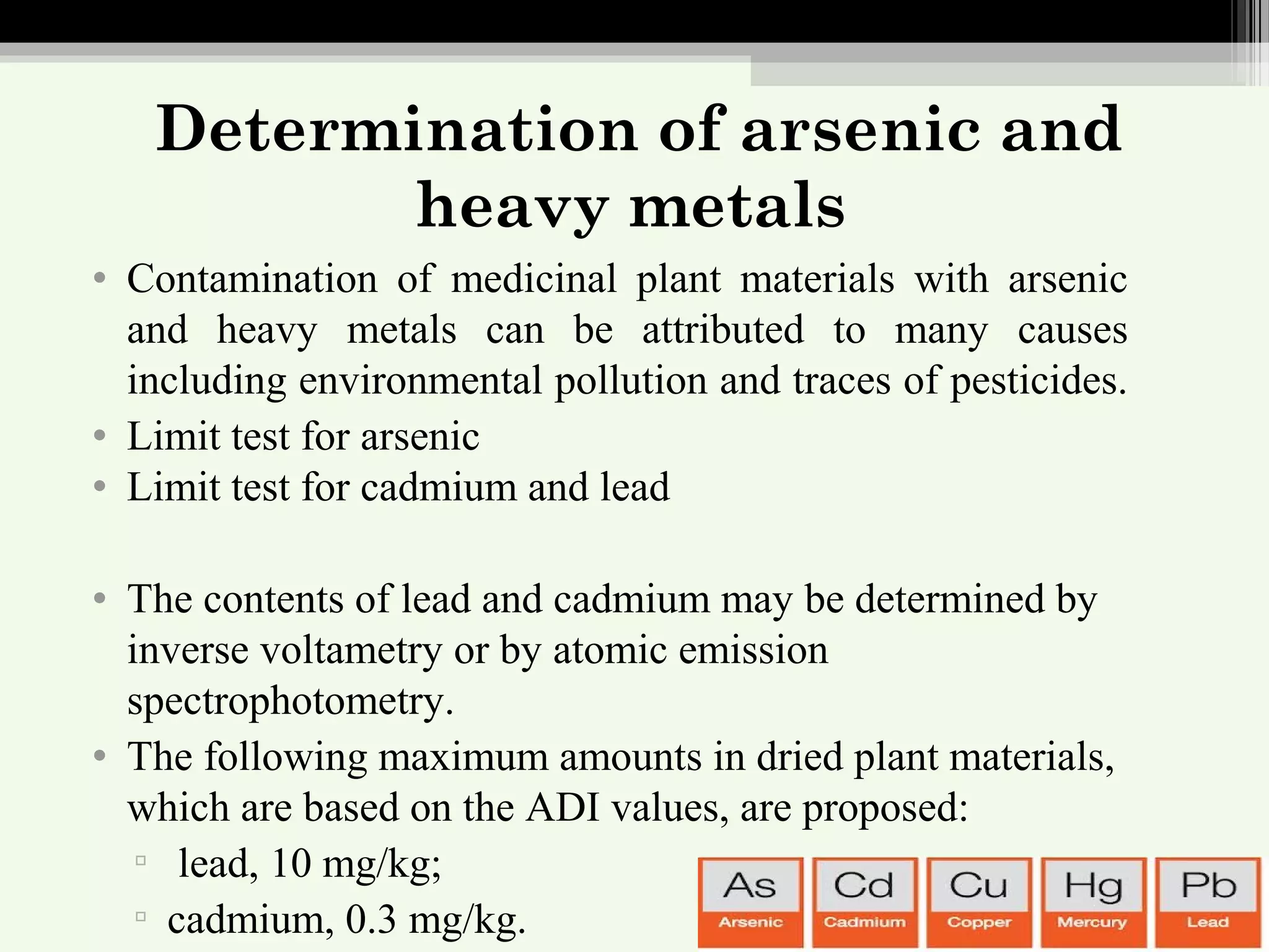 Determination of arsenic and
heavy metals
• Contamination of medicinal plant materials with arsenic
and heavy metals can be attributed to many causes
including environmental pollution and traces of pesticides.
• Limit test for arsenic
• Limit test for cadmium and lead
• The contents of lead and cadmium may be determined by
inverse voltametry or by atomic emission
spectrophotometry.
• The following maximum amounts in dried plant materials,
which are based on the ADI values, are proposed:
▫ lead, 10 mg/kg;
▫ cadmium, 0.3 mg/kg.
 