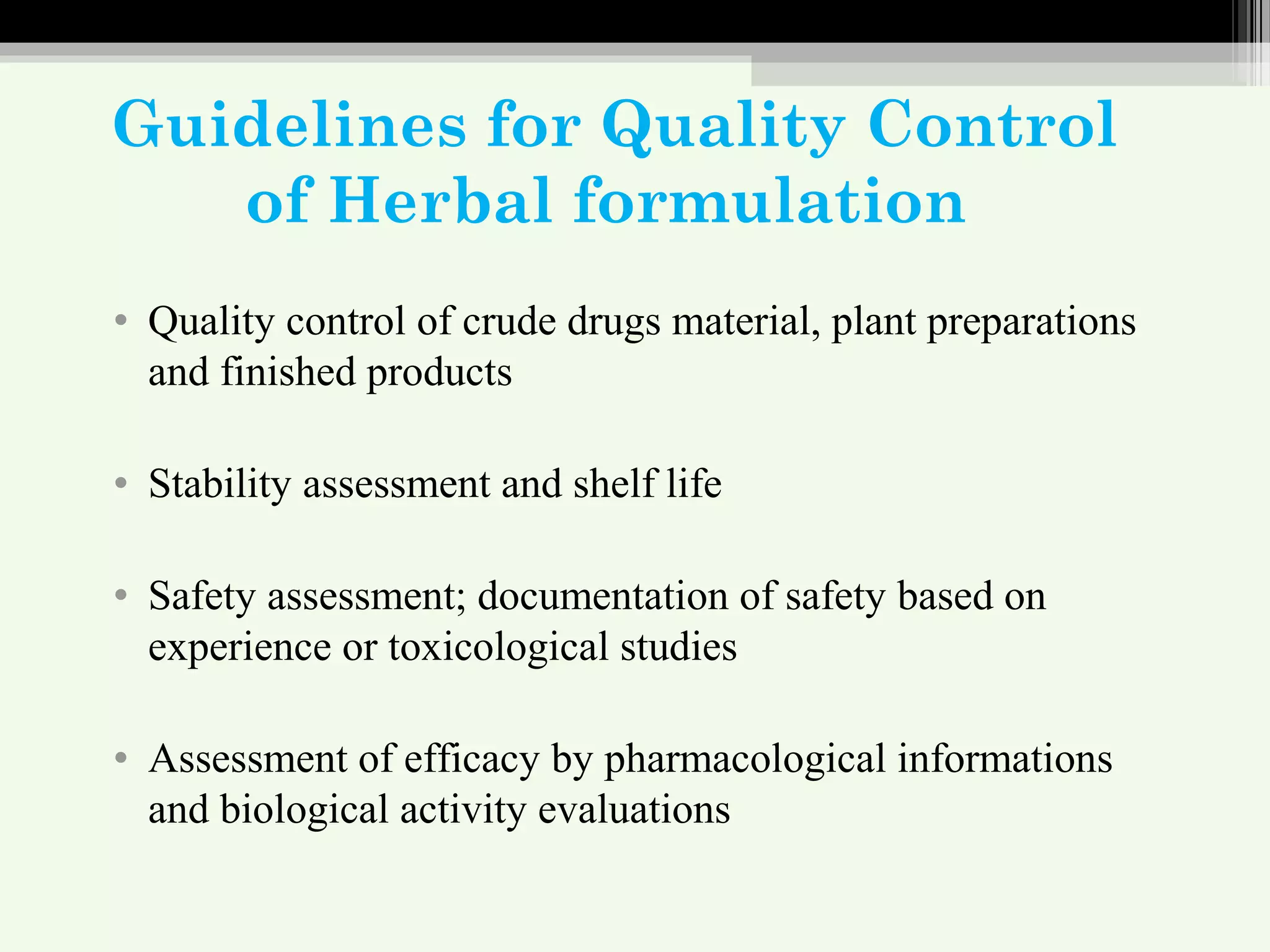 Guidelines for Quality Control
of Herbal formulation
• Quality control of crude drugs material, plant preparations
and finished products
• Stability assessment and shelf life
• Safety assessment; documentation of safety based on
experience or toxicological studies
• Assessment of efficacy by pharmacological informations
and biological activity evaluations
 