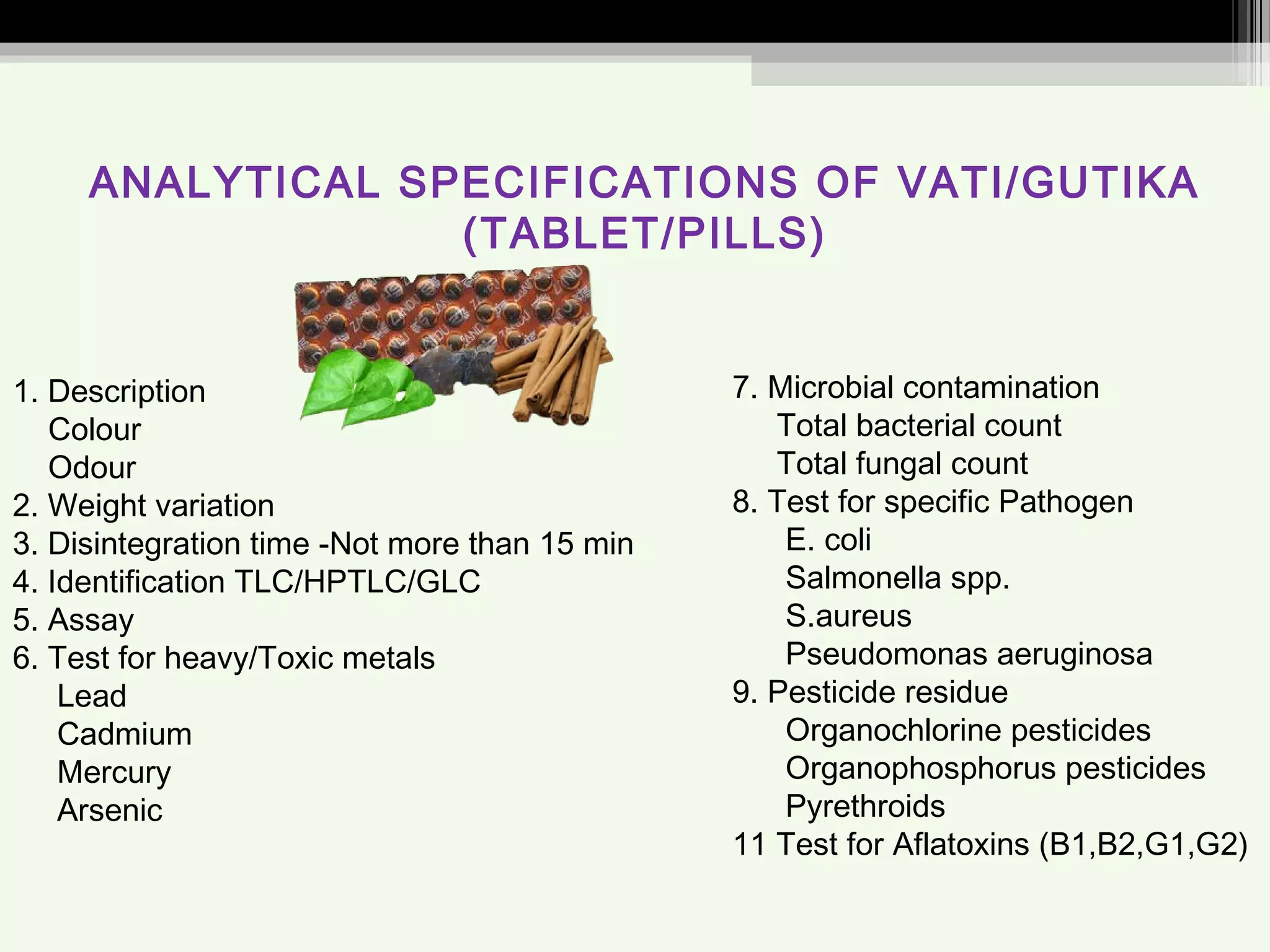 ANALYTICAL SPECIFICATIONS OF VATI/GUTIKA
(TABLET/PILLS)
1. Description
Colour
Odour
2. Weight variation
3. Disintegration time -Not more than 15 min
4. Identification TLC/HPTLC/GLC
5. Assay
6. Test for heavy/Toxic metals
Lead
Cadmium
Mercury
Arsenic
7. Microbial contamination
Total bacterial count
Total fungal count
8. Test for specific Pathogen
E. coli
Salmonella spp.
S.aureus
Pseudomonas aeruginosa
9. Pesticide residue
Organochlorine pesticides
Organophosphorus pesticides
Pyrethroids
11 Test for Aflatoxins (B1,B2,G1,G2)
 