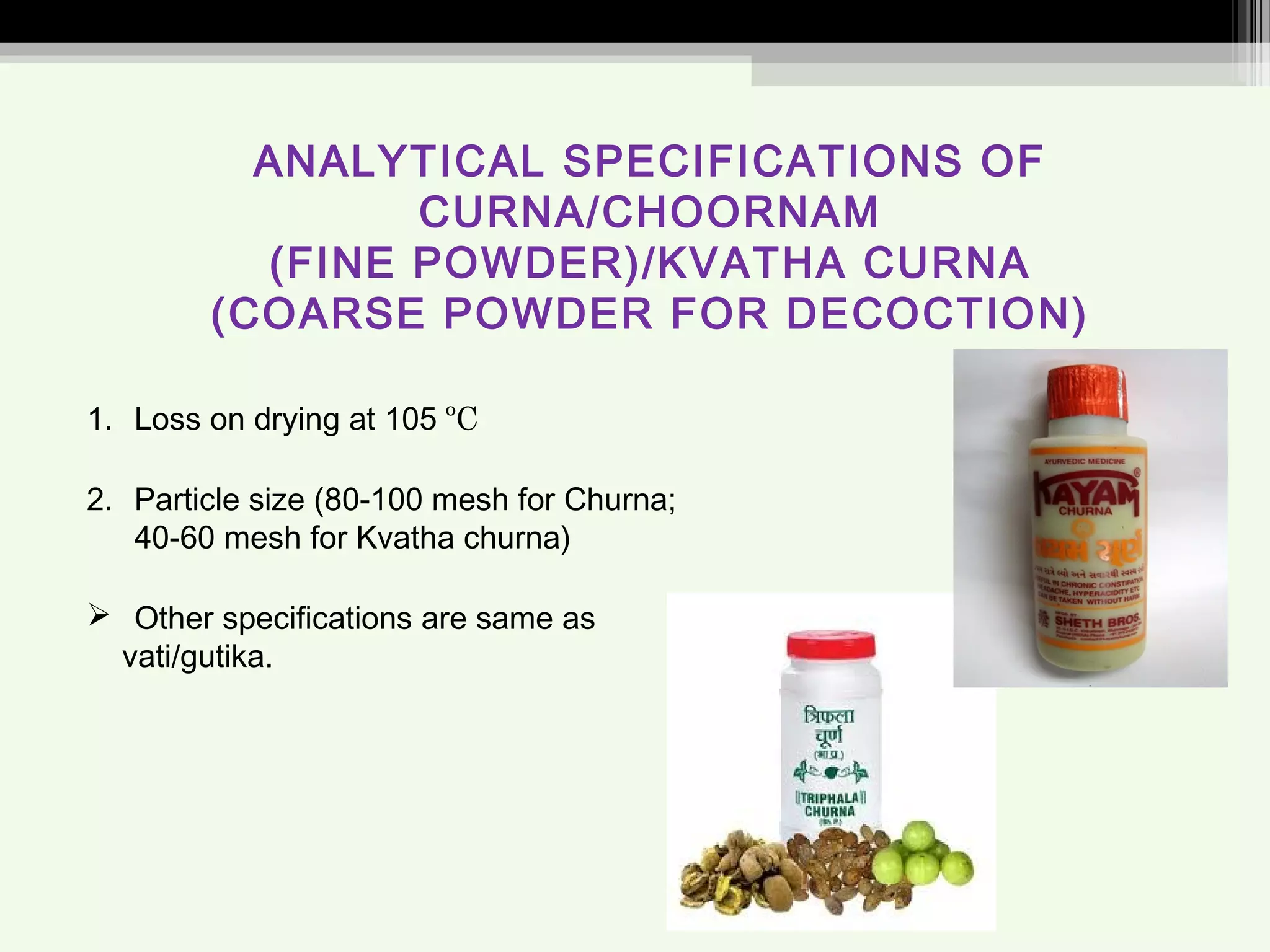 ANALYTICAL SPECIFICATIONS OF
CURNA/CHOORNAM
(FINE POWDER)/KVATHA CURNA
(COARSE POWDER FOR DECOCTION)
1. Loss on drying at 105 ºC
2. Particle size (80-100 mesh for Churna;
40-60 mesh for Kvatha churna)
 Other specifications are same as
vati/gutika.
 
