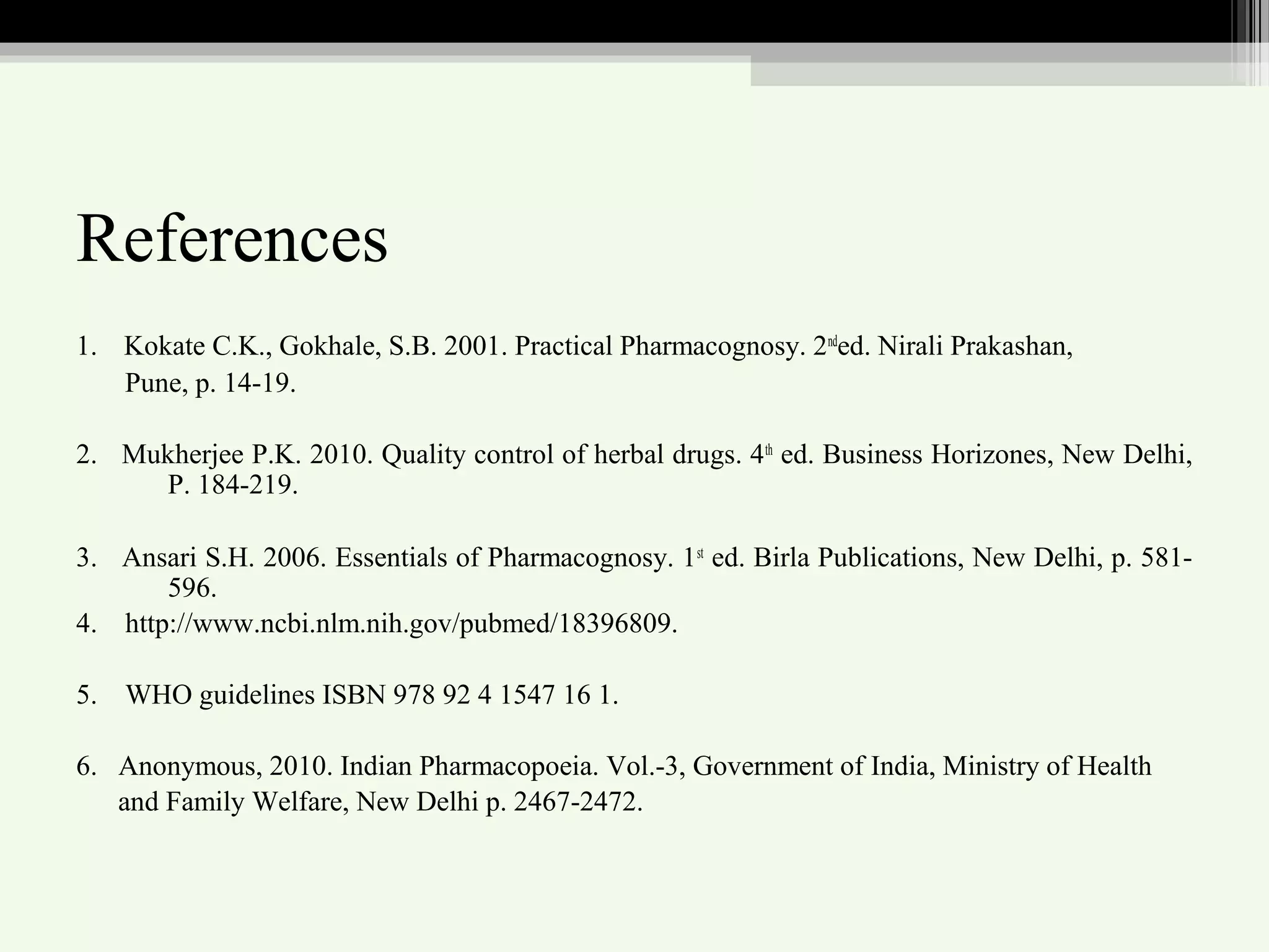 References
1. Kokate C.K., Gokhale, S.B. 2001. Practical Pharmacognosy. 2nd
ed. Nirali Prakashan,
Pune, p. 14-19.
2. Mukherjee P.K. 2010. Quality control of herbal drugs. 4th
ed. Business Horizones, New Delhi,
P. 184-219.
3. Ansari S.H. 2006. Essentials of Pharmacognosy. 1st
ed. Birla Publications, New Delhi, p. 581-
596.
4. http://www.ncbi.nlm.nih.gov/pubmed/18396809.
5. WHO guidelines ISBN 978 92 4 1547 16 1.
6. Anonymous, 2010. Indian Pharmacopoeia. Vol.-3, Government of India, Ministry of Health
and Family Welfare, New Delhi p. 2467-2472.
 