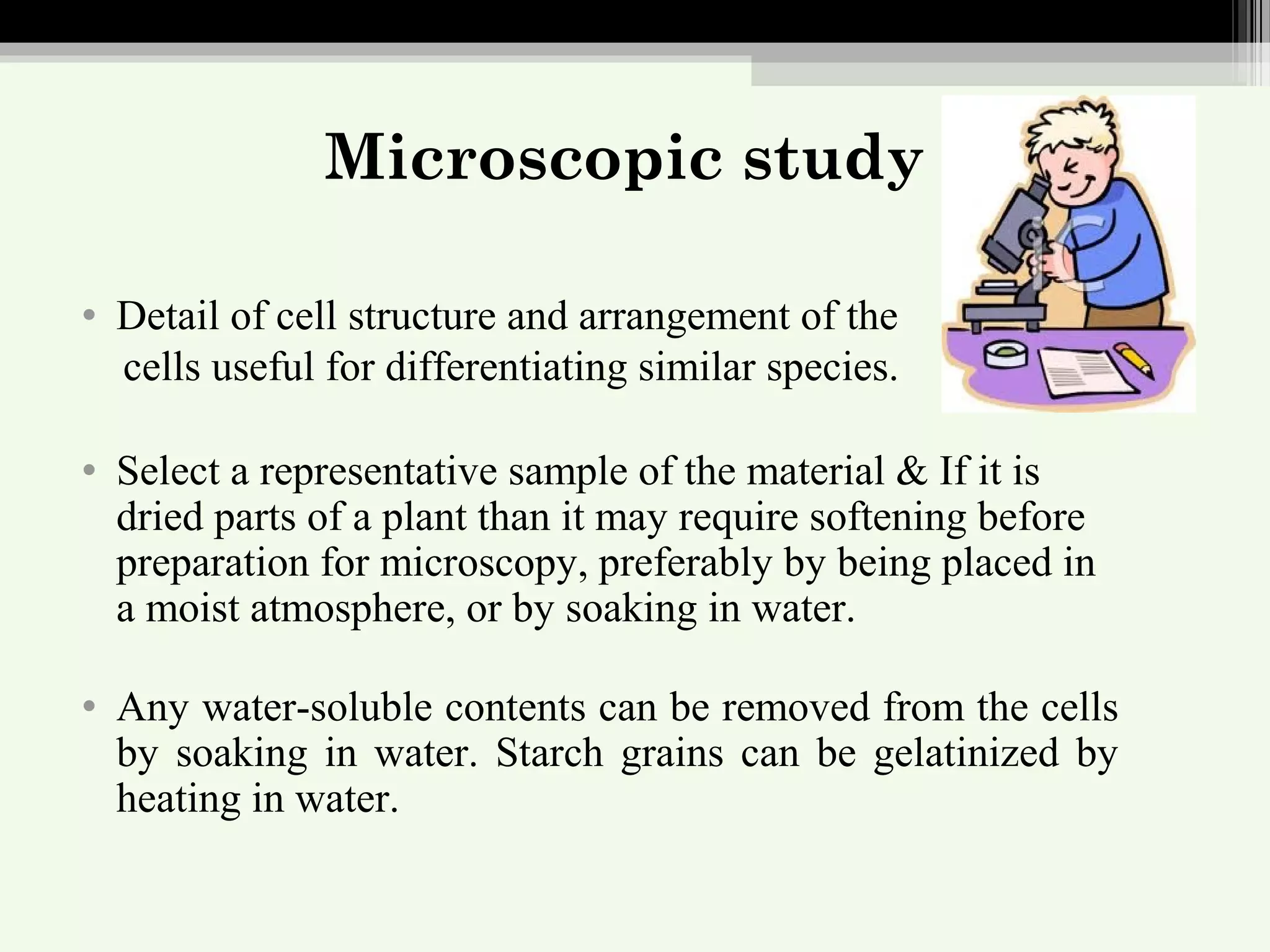 Microscopic study
• Detail of cell structure and arrangement of the
cells useful for differentiating similar species.
• Select a representative sample of the material & If it is
dried parts of a plant than it may require softening before
preparation for microscopy, preferably by being placed in
a moist atmosphere, or by soaking in water.
• Any water-soluble contents can be removed from the cells
by soaking in water. Starch grains can be gelatinized by
heating in water.
 