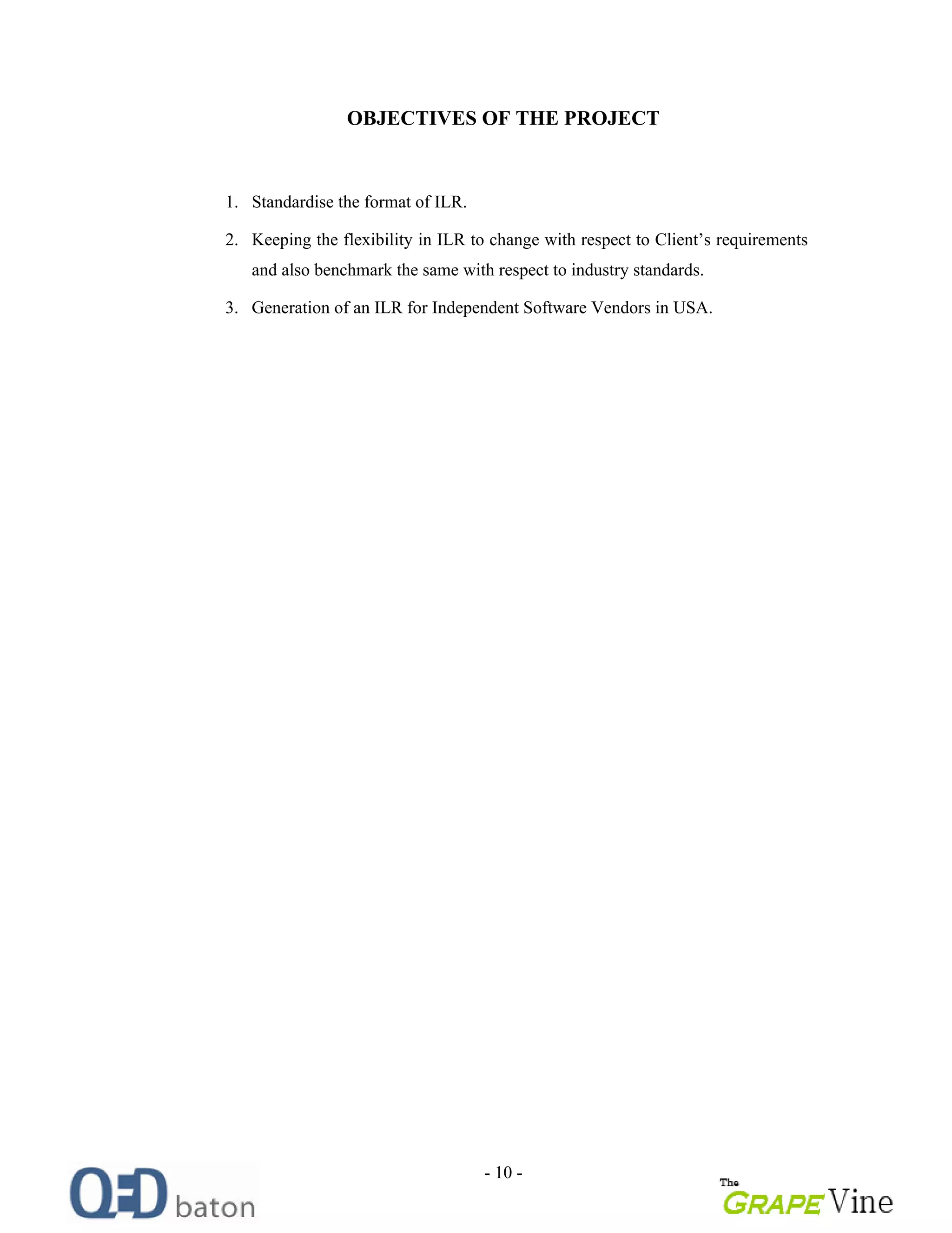 - 10 -
OBJECTIVES OF THE PROJECT
1. Standardise the format of ILR.
2. Keeping the flexibility in ILR to change with respect to Client s requirements
and also benchmark the same with respect to industry standards.
3. Generation of an ILR for Independent Software Vendors in USA.
 