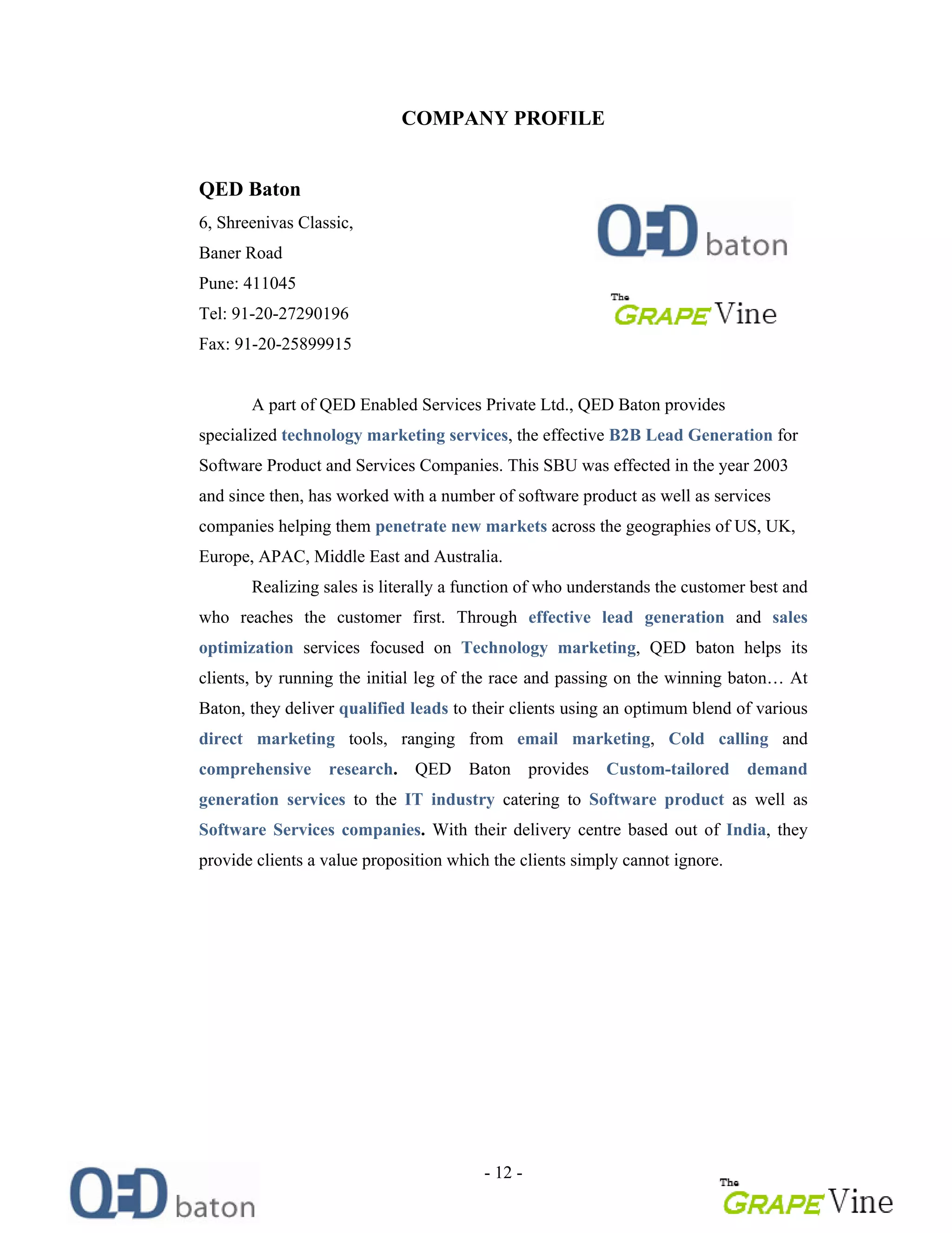 - 12 -
COMPANY PROFILE
QED Baton
6, Shreenivas Classic,
Baner Road
Pune: 411045
Tel: 91-20-27290196
Fax: 91-20-25899915
A part of QED Enabled Services Private Ltd., QED Baton provides
specialized technology marketing services, the effective B2B Lead Generation for
Software Product and Services Companies. This SBU was effected in the year 2003
and since then, has worked with a number of software product as well as services
companies helping them penetrate new markets across the geographies of US, UK,
Europe, APAC, Middle East and Australia.
Realizing sales is literally a function of who understands the customer best and
who reaches the customer first. Through effective lead generation and sales
optimization services focused on Technology marketing, QED baton helps its
clients, by running the initial leg of the race and passing on the winning baton At
Baton, they deliver qualified leads to their clients using an optimum blend of various
direct marketing tools, ranging from email marketing, Cold calling and
comprehensive research. QED Baton provides Custom-tailored demand
generation services to the IT industry catering to Software product as well as
Software Services companies. With their delivery centre based out of India, they
provide clients a value proposition which the clients simply cannot ignore.
 