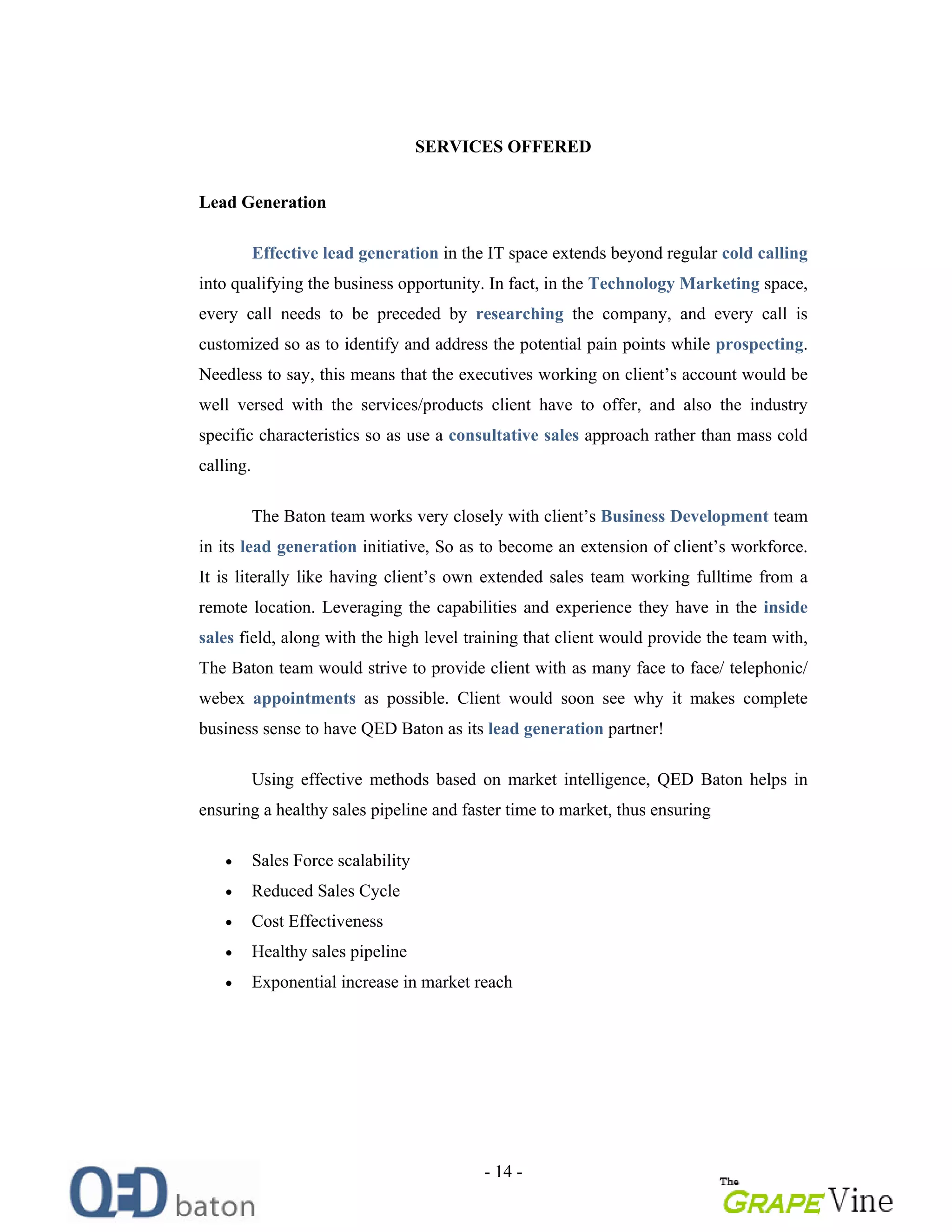 - 14 -
SERVICES OFFERED
Lead Generation
Effective lead generation in the IT space extends beyond regular cold calling
into qualifying the business opportunity. In fact, in the Technology Marketing space,
every call needs to be preceded by researching the company, and every call is
customized so as to identify and address the potential pain points while prospecting.
Needless to say, this means that the executives working on client s account would be
well versed with the services/products client have to offer, and also the industry
specific characteristics so as use a consultative sales approach rather than mass cold
calling.
The Baton team works very closely with client s Business Development team
in its lead generation initiative, So as to become an extension of client s workforce.
It is literally like having client s own extended sales team working fulltime from a
remote location. Leveraging the capabilities and experience they have in the inside
sales field, along with the high level training that client would provide the team with,
The Baton team would strive to provide client with as many face to face/ telephonic/
webex appointments as possible. Client would soon see why it makes complete
business sense to have QED Baton as its lead generation partner!
Using effective methods based on market intelligence, QED Baton helps in
ensuring a healthy sales pipeline and faster time to market, thus ensuring
Sales Force scalability
Reduced Sales Cycle
Cost Effectiveness
Healthy sales pipeline
Exponential increase in market reach
 