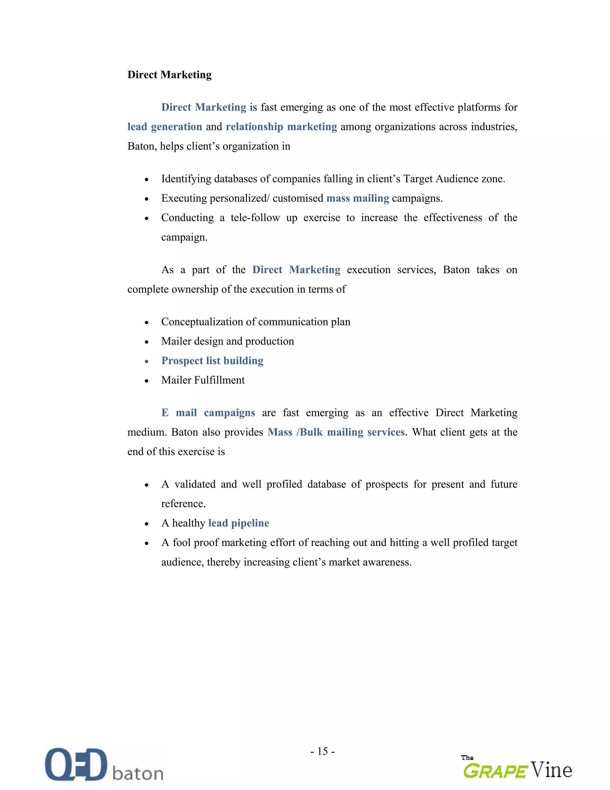 - 15 -
Direct Marketing
Direct Marketing is fast emerging as one of the most effective platforms for
lead generation and relationship marketing among organizations across industries,
Baton, helps client s organization in
Identifying databases of companies falling in client s Target Audience zone.
Executing personalized/ customised mass mailing campaigns.
Conducting a tele-follow up exercise to increase the effectiveness of the
campaign.
As a part of the Direct Marketing execution services, Baton takes on
complete ownership of the execution in terms of
Conceptualization of communication plan
Mailer design and production
Prospect list building
Mailer Fulfillment
E mail campaigns are fast emerging as an effective Direct Marketing
medium. Baton also provides Mass /Bulk mailing services. What client gets at the
end of this exercise is
A validated and well profiled database of prospects for present and future
reference.
A healthy lead pipeline
A fool proof marketing effort of reaching out and hitting a well profiled target
audience, thereby increasing client s market awareness.
 