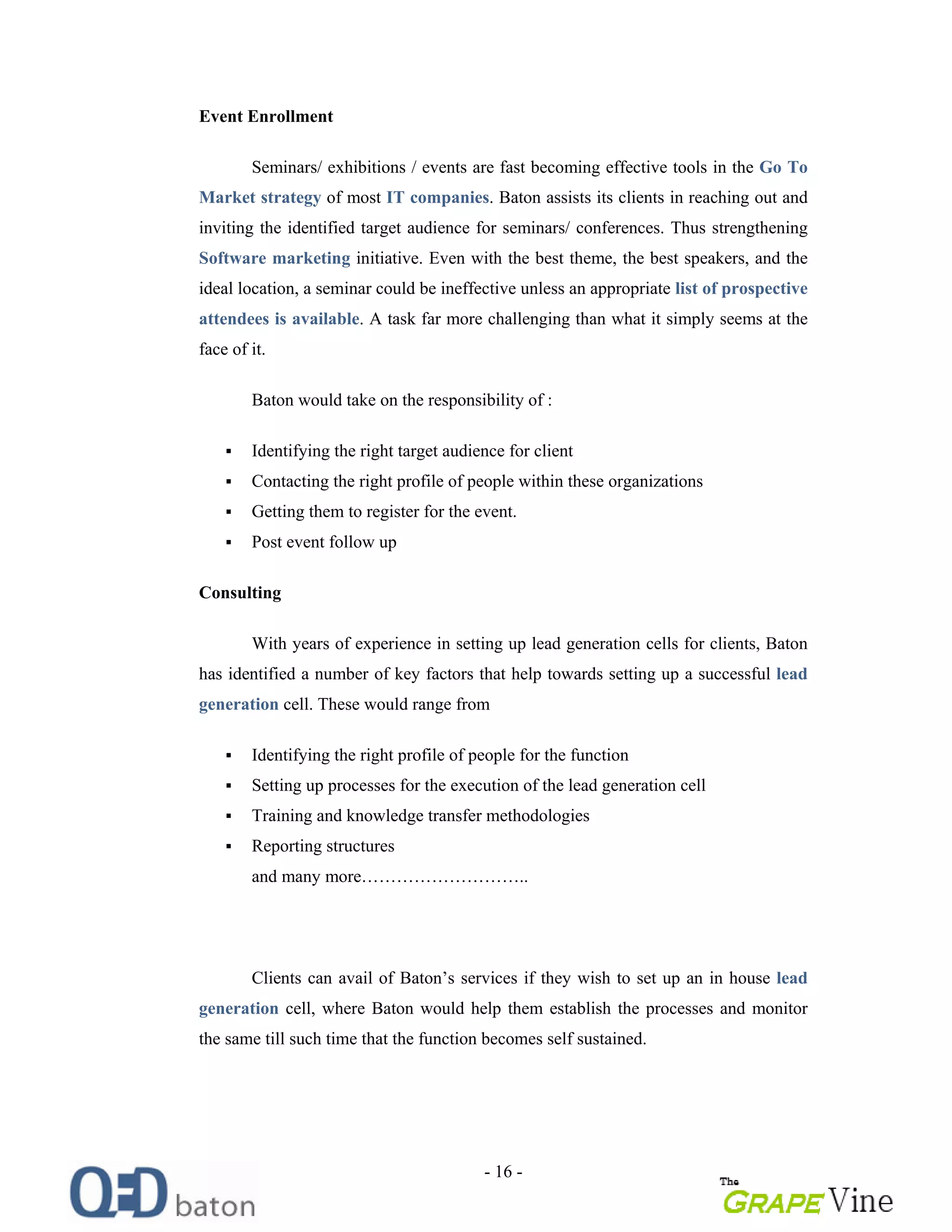 - 16 -
Event Enrollment
Seminars/ exhibitions / events are fast becoming effective tools in the Go To
Market strategy of most IT companies. Baton assists its clients in reaching out and
inviting the identified target audience for seminars/ conferences. Thus strengthening
Software marketing initiative. Even with the best theme, the best speakers, and the
ideal location, a seminar could be ineffective unless an appropriate list of prospective
attendees is available. A task far more challenging than what it simply seems at the
face of it.
Baton would take on the responsibility of :
Identifying the right target audience for client
Contacting the right profile of people within these organizations
Getting them to register for the event.
Post event follow up
Consulting
With years of experience in setting up lead generation cells for clients, Baton
has identified a number of key factors that help towards setting up a successful lead
generation cell. These would range from
Identifying the right profile of people for the function
Setting up processes for the execution of the lead generation cell
Training and knowledge transfer methodologies
Reporting structures
and many more ..
Clients can avail of Baton s services if they wish to set up an in house lead
generation cell, where Baton would help them establish the processes and monitor
the same till such time that the function becomes self sustained.
 