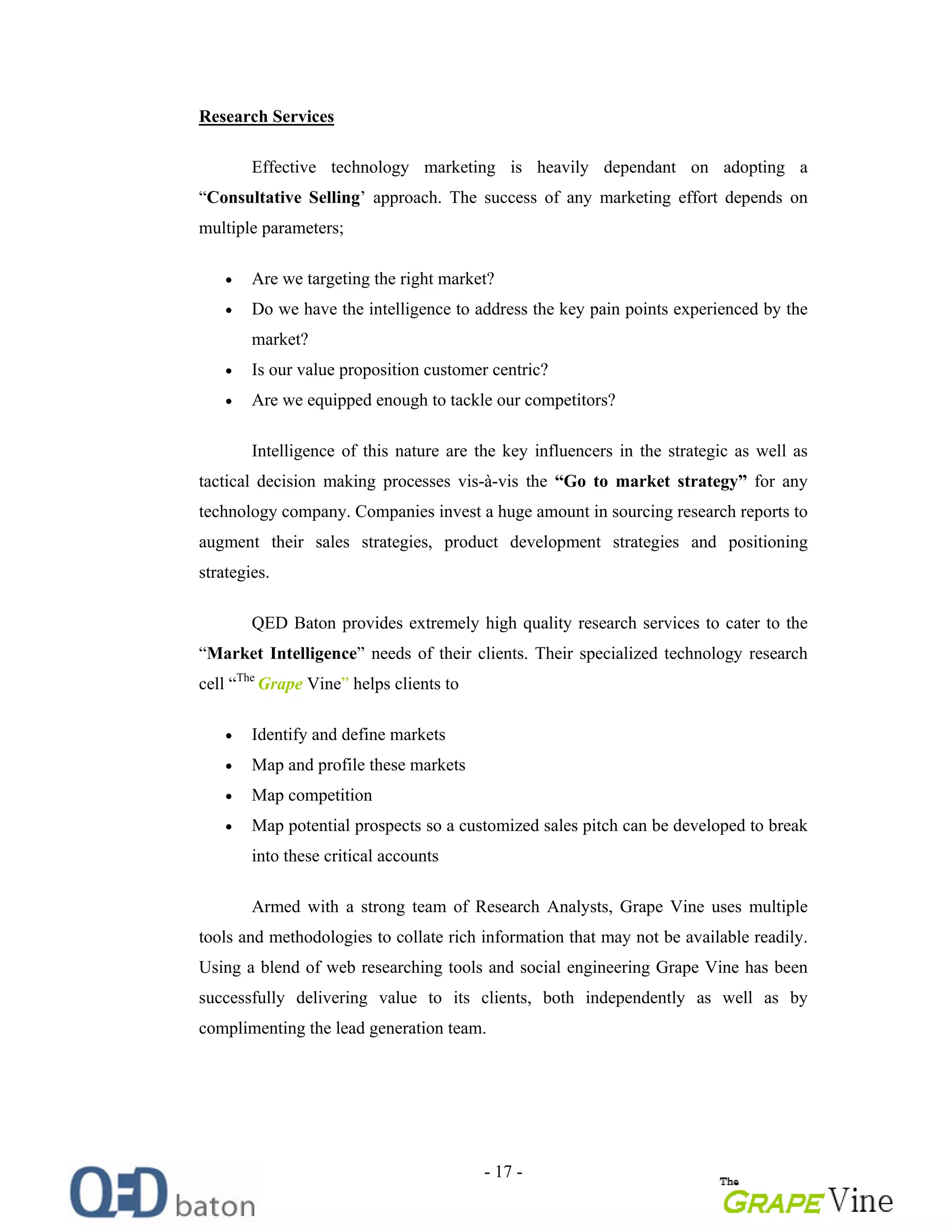 - 17 -
Research Services
Effective technology marketing is heavily dependant on adopting a
Consultative Selling approach. The success of any marketing effort depends on
multiple parameters;
Are we targeting the right market?
Do we have the intelligence to address the key pain points experienced by the
market?
Is our value proposition customer centric?
Are we equipped enough to tackle our competitors?
Intelligence of this nature are the key influencers in the strategic as well as
tactical decision making processes vis-à-vis the Go to market strategy for any
technology company. Companies invest a huge amount in sourcing research reports to
augment their sales strategies, product development strategies and positioning
strategies.
QED Baton provides extremely high quality research services to cater to the
Market Intelligence needs of their clients. Their specialized technology research
cell The
Grape Vine helps clients to
Identify and define markets
Map and profile these markets
Map competition
Map potential prospects so a customized sales pitch can be developed to break
into these critical accounts
Armed with a strong team of Research Analysts, Grape Vine uses multiple
tools and methodologies to collate rich information that may not be available readily.
Using a blend of web researching tools and social engineering Grape Vine has been
successfully delivering value to its clients, both independently as well as by
complimenting the lead generation team.
 