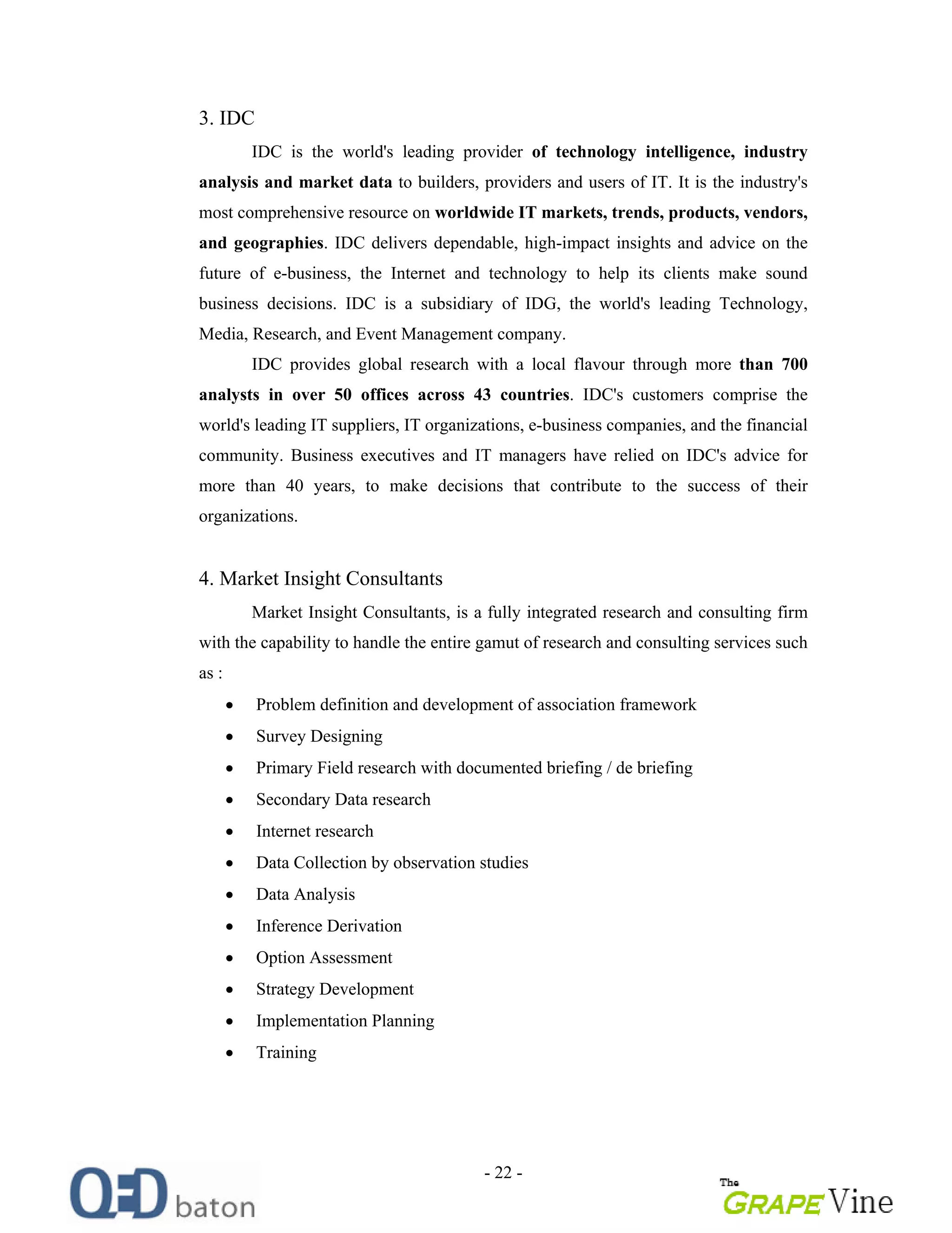 - 22 -
3. IDC
IDC is the world's leading provider of technology intelligence, industry
analysis and market data to builders, providers and users of IT. It is the industry's
most comprehensive resource on worldwide IT markets, trends, products, vendors,
and geographies. IDC delivers dependable, high-impact insights and advice on the
future of e-business, the Internet and technology to help its clients make sound
business decisions. IDC is a subsidiary of IDG, the world's leading Technology,
Media, Research, and Event Management company.
IDC provides global research with a local flavour through more than 700
analysts in over 50 offices across 43 countries. IDC's customers comprise the
world's leading IT suppliers, IT organizations, e-business companies, and the financial
community. Business executives and IT managers have relied on IDC's advice for
more than 40 years, to make decisions that contribute to the success of their
organizations.
4. Market Insight Consultants
Market Insight Consultants, is a fully integrated research and consulting firm
with the capability to handle the entire gamut of research and consulting services such
as :
Problem definition and development of association framework
Survey Designing
Primary Field research with documented briefing / de briefing
Secondary Data research
Internet research
Data Collection by observation studies
Data Analysis
Inference Derivation
Option Assessment
Strategy Development
Implementation Planning
Training
 