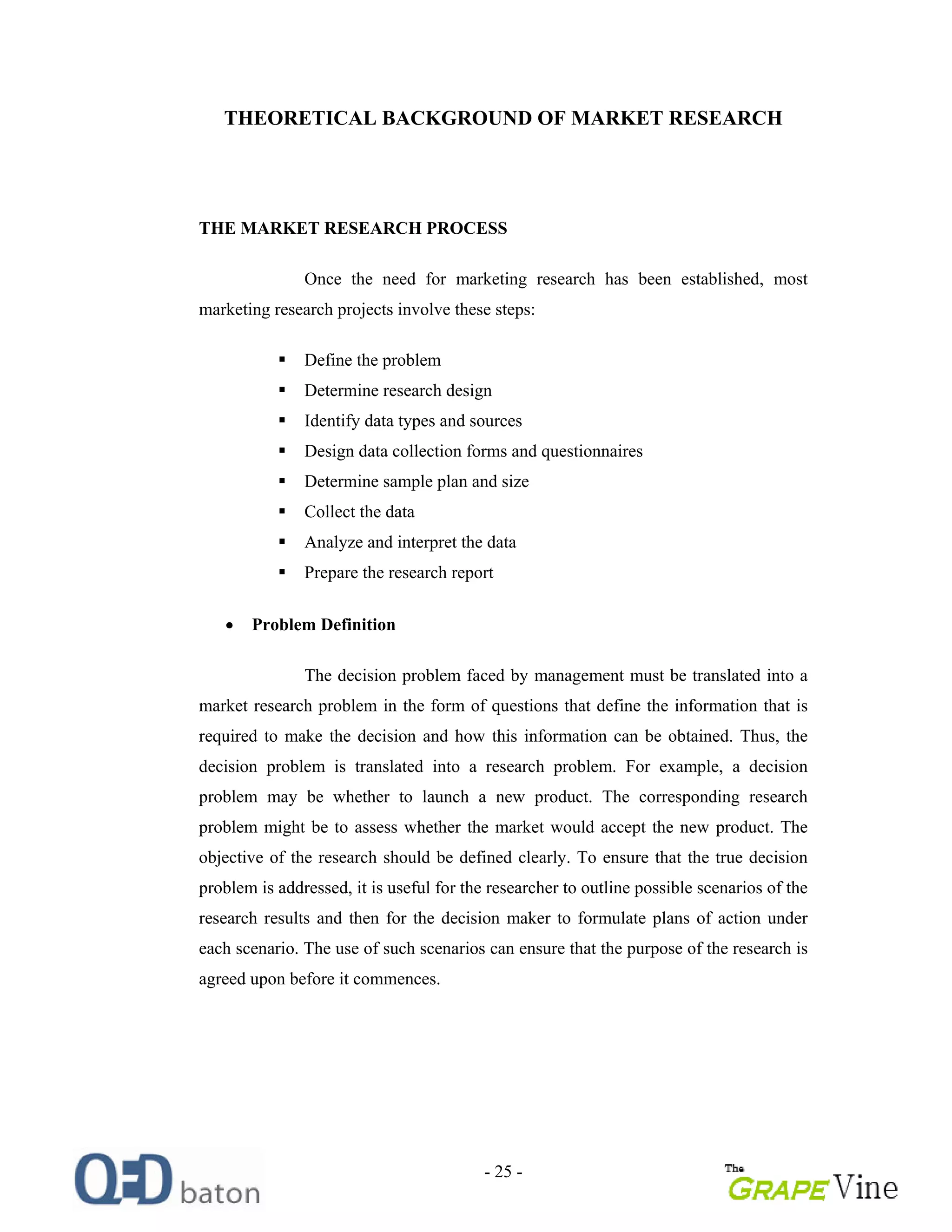 - 25 -
THEORETICAL BACKGROUND OF MARKET RESEARCH
THE MARKET RESEARCH PROCESS
Once the need for marketing research has been established, most
marketing research projects involve these steps:
Define the problem
Determine research design
Identify data types and sources
Design data collection forms and questionnaires
Determine sample plan and size
Collect the data
Analyze and interpret the data
Prepare the research report
Problem Definition
The decision problem faced by management must be translated into a
market research problem in the form of questions that define the information that is
required to make the decision and how this information can be obtained. Thus, the
decision problem is translated into a research problem. For example, a decision
problem may be whether to launch a new product. The corresponding research
problem might be to assess whether the market would accept the new product. The
objective of the research should be defined clearly. To ensure that the true decision
problem is addressed, it is useful for the researcher to outline possible scenarios of the
research results and then for the decision maker to formulate plans of action under
each scenario. The use of such scenarios can ensure that the purpose of the research is
agreed upon before it commences.
 