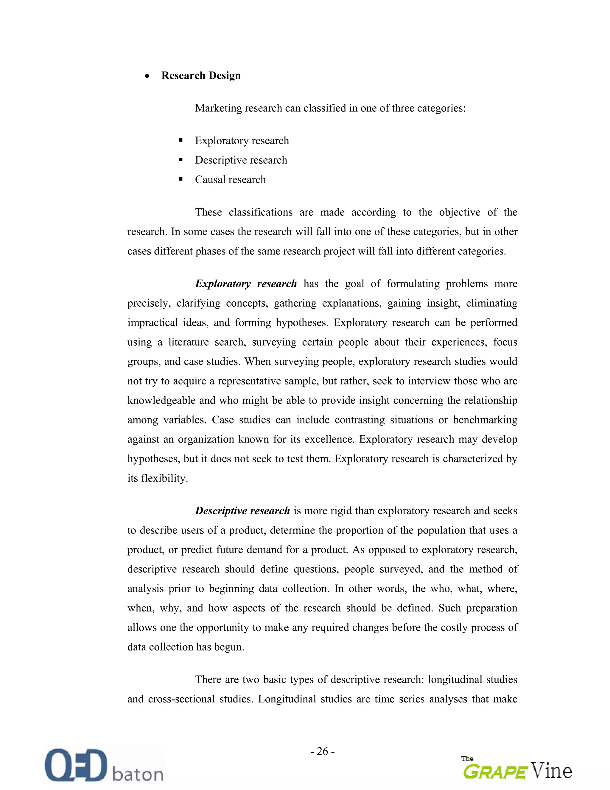 - 26 -
Research Design
Marketing research can classified in one of three categories:
Exploratory research
Descriptive research
Causal research
These classifications are made according to the objective of the
research. In some cases the research will fall into one of these categories, but in other
cases different phases of the same research project will fall into different categories.
Exploratory research has the goal of formulating problems more
precisely, clarifying concepts, gathering explanations, gaining insight, eliminating
impractical ideas, and forming hypotheses. Exploratory research can be performed
using a literature search, surveying certain people about their experiences, focus
groups, and case studies. When surveying people, exploratory research studies would
not try to acquire a representative sample, but rather, seek to interview those who are
knowledgeable and who might be able to provide insight concerning the relationship
among variables. Case studies can include contrasting situations or benchmarking
against an organization known for its excellence. Exploratory research may develop
hypotheses, but it does not seek to test them. Exploratory research is characterized by
its flexibility.
Descriptive research is more rigid than exploratory research and seeks
to describe users of a product, determine the proportion of the population that uses a
product, or predict future demand for a product. As opposed to exploratory research,
descriptive research should define questions, people surveyed, and the method of
analysis prior to beginning data collection. In other words, the who, what, where,
when, why, and how aspects of the research should be defined. Such preparation
allows one the opportunity to make any required changes before the costly process of
data collection has begun.
There are two basic types of descriptive research: longitudinal studies
and cross-sectional studies. Longitudinal studies are time series analyses that make
 