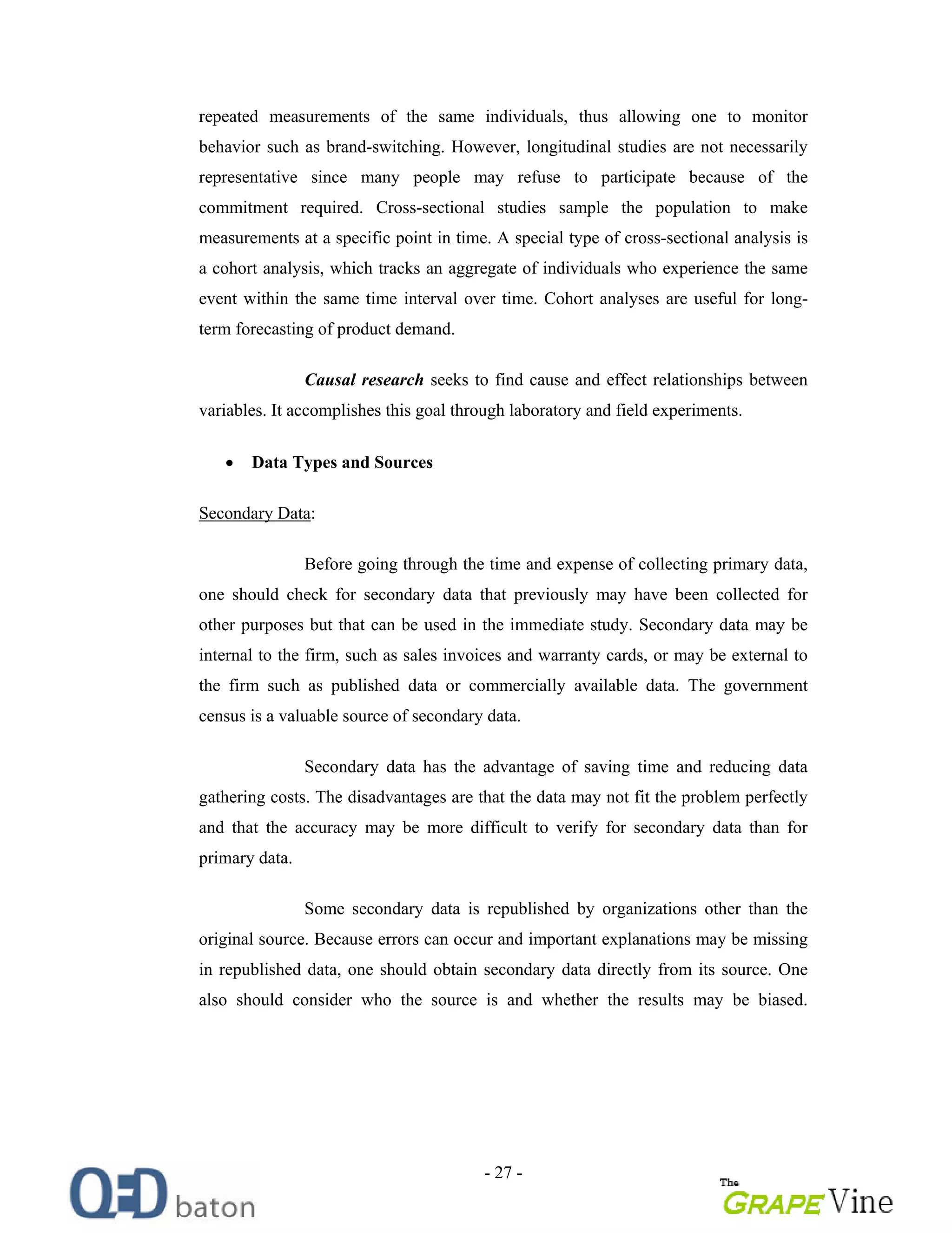 - 27 -
repeated measurements of the same individuals, thus allowing one to monitor
behavior such as brand-switching. However, longitudinal studies are not necessarily
representative since many people may refuse to participate because of the
commitment required. Cross-sectional studies sample the population to make
measurements at a specific point in time. A special type of cross-sectional analysis is
a cohort analysis, which tracks an aggregate of individuals who experience the same
event within the same time interval over time. Cohort analyses are useful for long-
term forecasting of product demand.
Causal research seeks to find cause and effect relationships between
variables. It accomplishes this goal through laboratory and field experiments.
Data Types and Sources
Secondary Data:
Before going through the time and expense of collecting primary data,
one should check for secondary data that previously may have been collected for
other purposes but that can be used in the immediate study. Secondary data may be
internal to the firm, such as sales invoices and warranty cards, or may be external to
the firm such as published data or commercially available data. The government
census is a valuable source of secondary data.
Secondary data has the advantage of saving time and reducing data
gathering costs. The disadvantages are that the data may not fit the problem perfectly
and that the accuracy may be more difficult to verify for secondary data than for
primary data.
Some secondary data is republished by organizations other than the
original source. Because errors can occur and important explanations may be missing
in republished data, one should obtain secondary data directly from its source. One
also should consider who the source is and whether the results may be biased.
 
