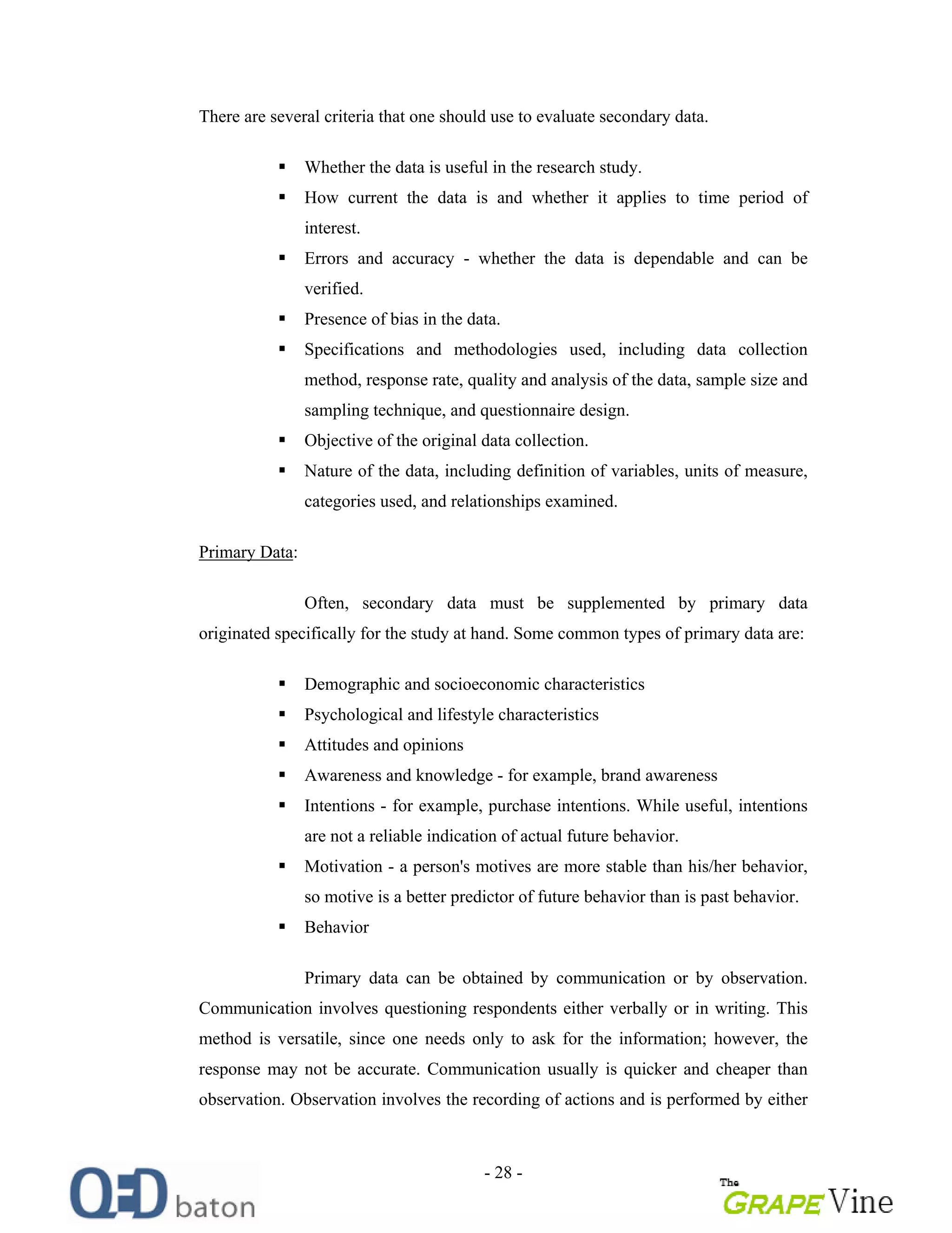 - 28 -
There are several criteria that one should use to evaluate secondary data.
Whether the data is useful in the research study.
How current the data is and whether it applies to time period of
interest.
Errors and accuracy - whether the data is dependable and can be
verified.
Presence of bias in the data.
Specifications and methodologies used, including data collection
method, response rate, quality and analysis of the data, sample size and
sampling technique, and questionnaire design.
Objective of the original data collection.
Nature of the data, including definition of variables, units of measure,
categories used, and relationships examined.
Primary Data:
Often, secondary data must be supplemented by primary data
originated specifically for the study at hand. Some common types of primary data are:
Demographic and socioeconomic characteristics
Psychological and lifestyle characteristics
Attitudes and opinions
Awareness and knowledge - for example, brand awareness
Intentions - for example, purchase intentions. While useful, intentions
are not a reliable indication of actual future behavior.
Motivation - a person's motives are more stable than his/her behavior,
so motive is a better predictor of future behavior than is past behavior.
Behavior
Primary data can be obtained by communication or by observation.
Communication involves questioning respondents either verbally or in writing. This
method is versatile, since one needs only to ask for the information; however, the
response may not be accurate. Communication usually is quicker and cheaper than
observation. Observation involves the recording of actions and is performed by either
 