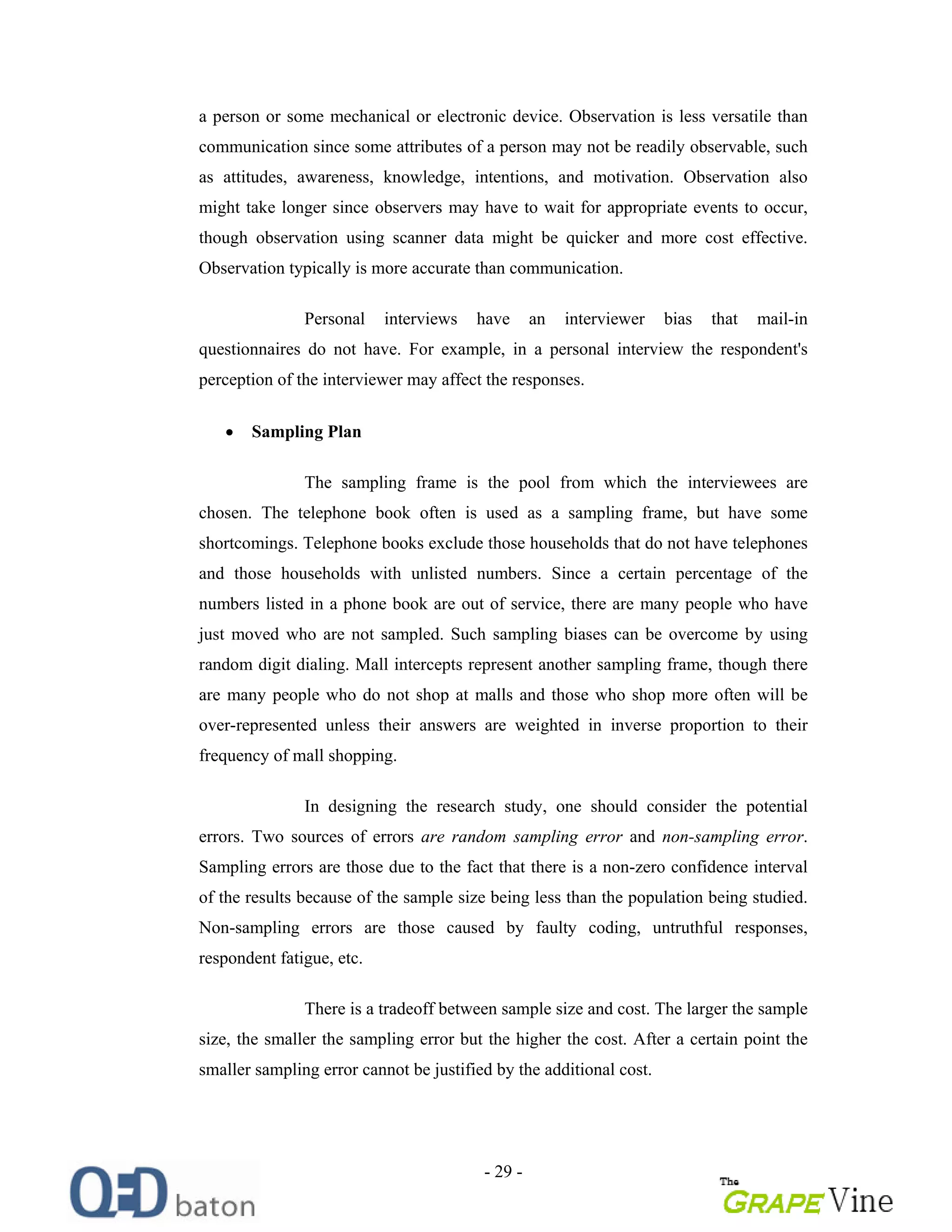 - 29 -
a person or some mechanical or electronic device. Observation is less versatile than
communication since some attributes of a person may not be readily observable, such
as attitudes, awareness, knowledge, intentions, and motivation. Observation also
might take longer since observers may have to wait for appropriate events to occur,
though observation using scanner data might be quicker and more cost effective.
Observation typically is more accurate than communication.
Personal interviews have an interviewer bias that mail-in
questionnaires do not have. For example, in a personal interview the respondent's
perception of the interviewer may affect the responses.
Sampling Plan
The sampling frame is the pool from which the interviewees are
chosen. The telephone book often is used as a sampling frame, but have some
shortcomings. Telephone books exclude those households that do not have telephones
and those households with unlisted numbers. Since a certain percentage of the
numbers listed in a phone book are out of service, there are many people who have
just moved who are not sampled. Such sampling biases can be overcome by using
random digit dialing. Mall intercepts represent another sampling frame, though there
are many people who do not shop at malls and those who shop more often will be
over-represented unless their answers are weighted in inverse proportion to their
frequency of mall shopping.
In designing the research study, one should consider the potential
errors. Two sources of errors are random sampling error and non-sampling error.
Sampling errors are those due to the fact that there is a non-zero confidence interval
of the results because of the sample size being less than the population being studied.
Non-sampling errors are those caused by faulty coding, untruthful responses,
respondent fatigue, etc.
There is a tradeoff between sample size and cost. The larger the sample
size, the smaller the sampling error but the higher the cost. After a certain point the
smaller sampling error cannot be justified by the additional cost.
 