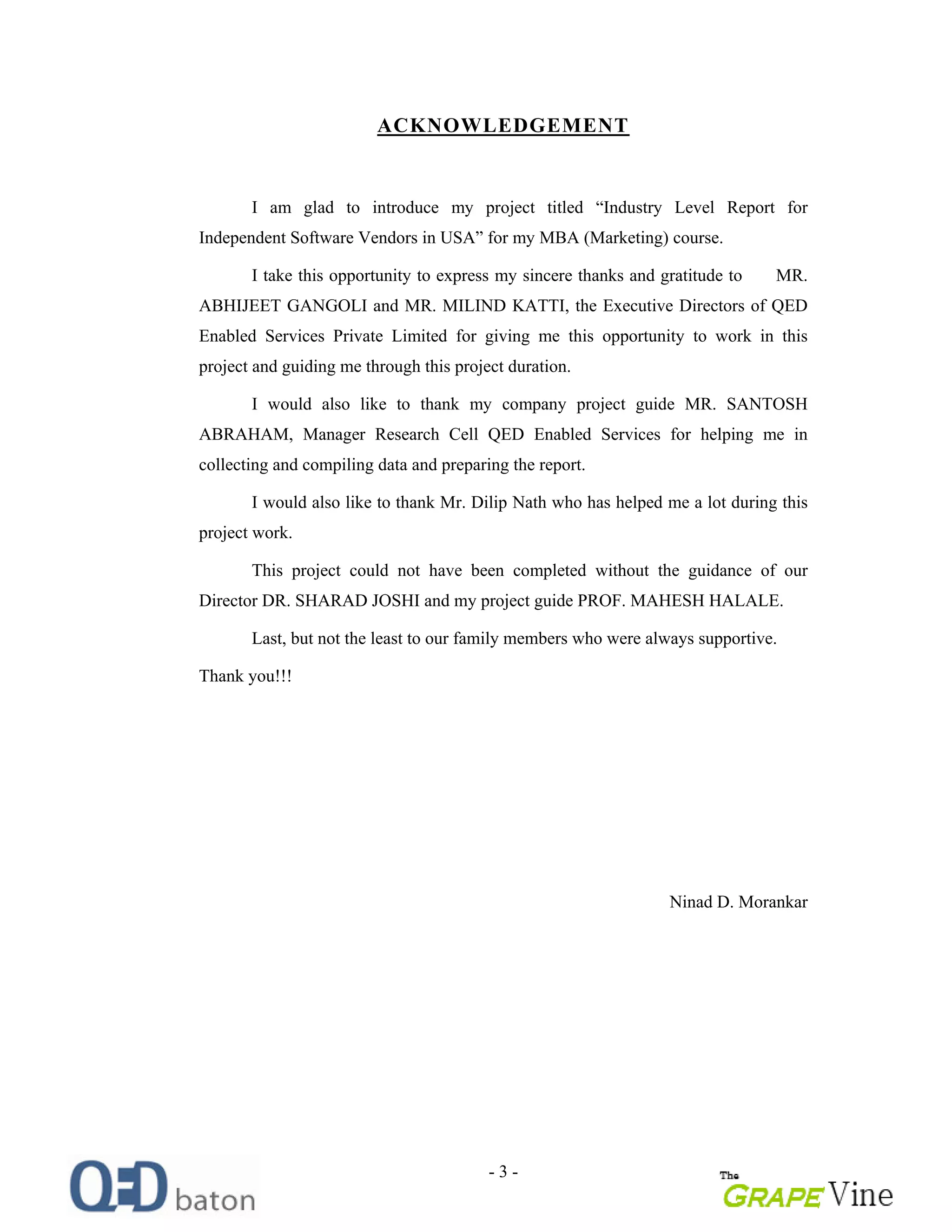 - 3 -
ACKNOWLEDGEMENT
I am glad to introduce my project titled Industry Level Report for
Independent Software Vendors in USA for my MBA (Marketing) course.
I take this opportunity to express my sincere thanks and gratitude to MR.
ABHIJEET GANGOLI and MR. MILIND KATTI, the Executive Directors of QED
Enabled Services Private Limited for giving me this opportunity to work in this
project and guiding me through this project duration.
I would also like to thank my company project guide MR. SANTOSH
ABRAHAM, Manager Research Cell QED Enabled Services for helping me in
collecting and compiling data and preparing the report.
I would also like to thank Mr. Dilip Nath who has helped me a lot during this
project work.
This project could not have been completed without the guidance of our
Director DR. SHARAD JOSHI and my project guide PROF. MAHESH HALALE.
Last, but not the least to our family members who were always supportive.
Thank you!!!
Ninad D. Morankar
 