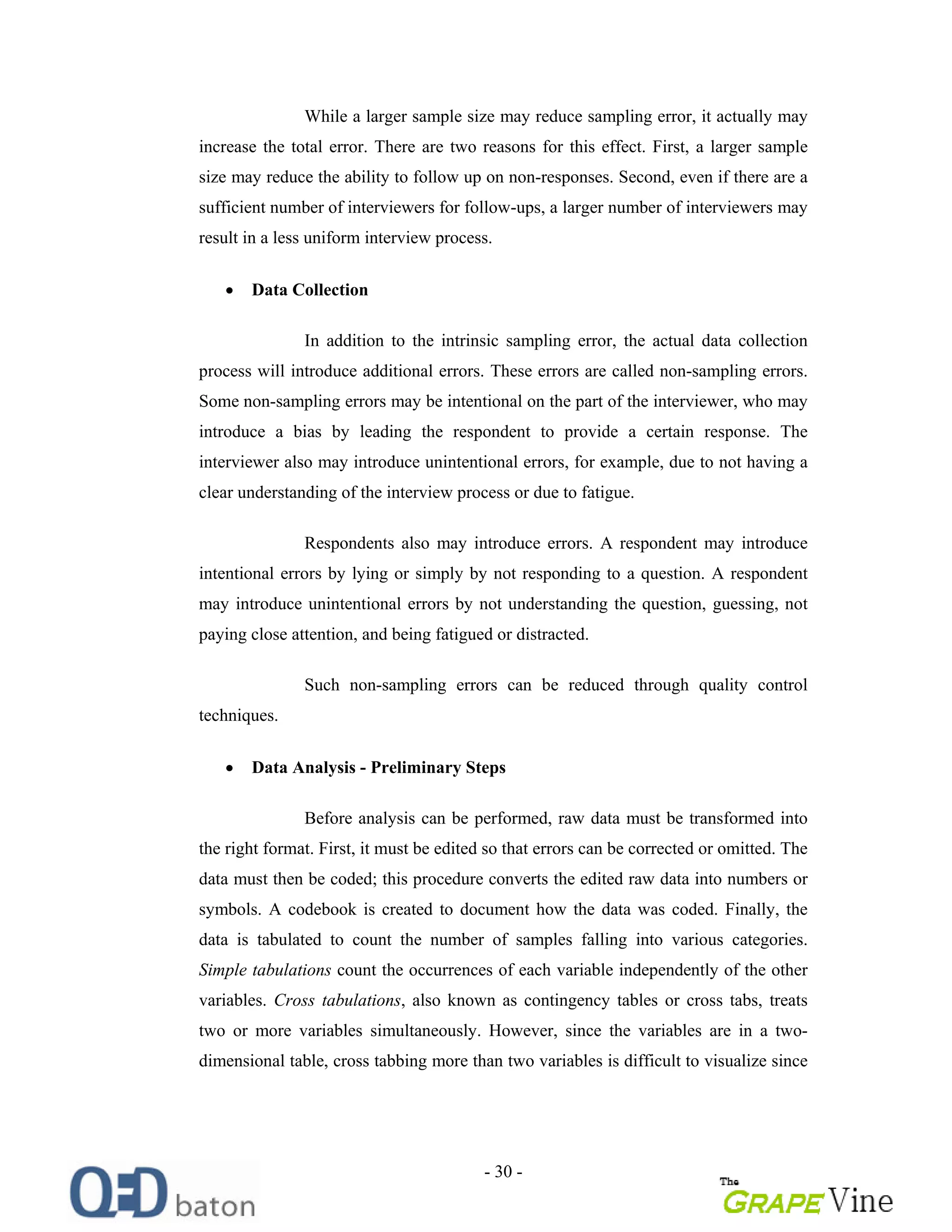 - 30 -
While a larger sample size may reduce sampling error, it actually may
increase the total error. There are two reasons for this effect. First, a larger sample
size may reduce the ability to follow up on non-responses. Second, even if there are a
sufficient number of interviewers for follow-ups, a larger number of interviewers may
result in a less uniform interview process.
Data Collection
In addition to the intrinsic sampling error, the actual data collection
process will introduce additional errors. These errors are called non-sampling errors.
Some non-sampling errors may be intentional on the part of the interviewer, who may
introduce a bias by leading the respondent to provide a certain response. The
interviewer also may introduce unintentional errors, for example, due to not having a
clear understanding of the interview process or due to fatigue.
Respondents also may introduce errors. A respondent may introduce
intentional errors by lying or simply by not responding to a question. A respondent
may introduce unintentional errors by not understanding the question, guessing, not
paying close attention, and being fatigued or distracted.
Such non-sampling errors can be reduced through quality control
techniques.
Data Analysis - Preliminary Steps
Before analysis can be performed, raw data must be transformed into
the right format. First, it must be edited so that errors can be corrected or omitted. The
data must then be coded; this procedure converts the edited raw data into numbers or
symbols. A codebook is created to document how the data was coded. Finally, the
data is tabulated to count the number of samples falling into various categories.
Simple tabulations count the occurrences of each variable independently of the other
variables. Cross tabulations, also known as contingency tables or cross tabs, treats
two or more variables simultaneously. However, since the variables are in a two-
dimensional table, cross tabbing more than two variables is difficult to visualize since
 