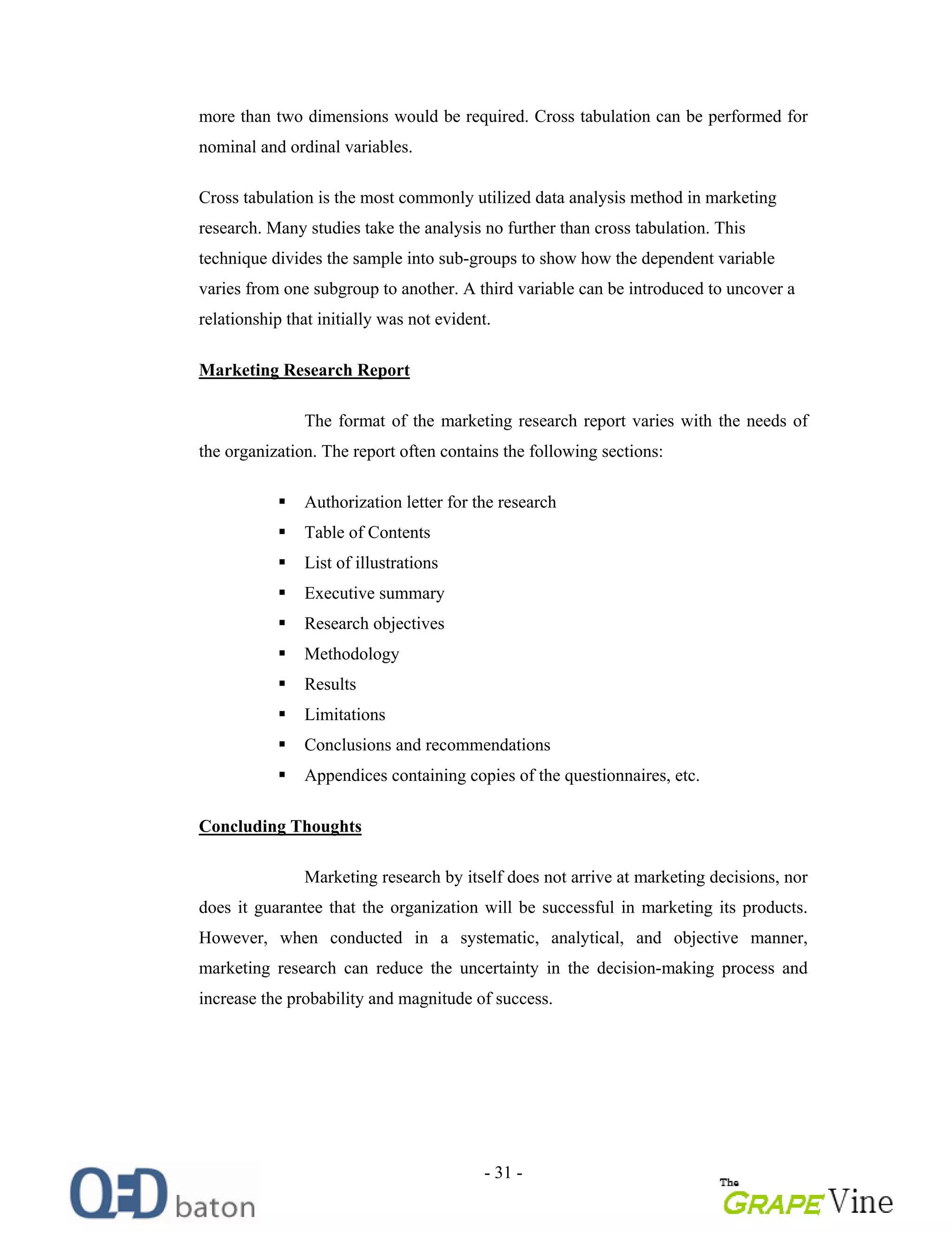 - 31 -
more than two dimensions would be required. Cross tabulation can be performed for
nominal and ordinal variables.
Cross tabulation is the most commonly utilized data analysis method in marketing
research. Many studies take the analysis no further than cross tabulation. This
technique divides the sample into sub-groups to show how the dependent variable
varies from one subgroup to another. A third variable can be introduced to uncover a
relationship that initially was not evident.
Marketing Research Report
The format of the marketing research report varies with the needs of
the organization. The report often contains the following sections:
Authorization letter for the research
Table of Contents
List of illustrations
Executive summary
Research objectives
Methodology
Results
Limitations
Conclusions and recommendations
Appendices containing copies of the questionnaires, etc.
Concluding Thoughts
Marketing research by itself does not arrive at marketing decisions, nor
does it guarantee that the organization will be successful in marketing its products.
However, when conducted in a systematic, analytical, and objective manner,
marketing research can reduce the uncertainty in the decision-making process and
increase the probability and magnitude of success.
 