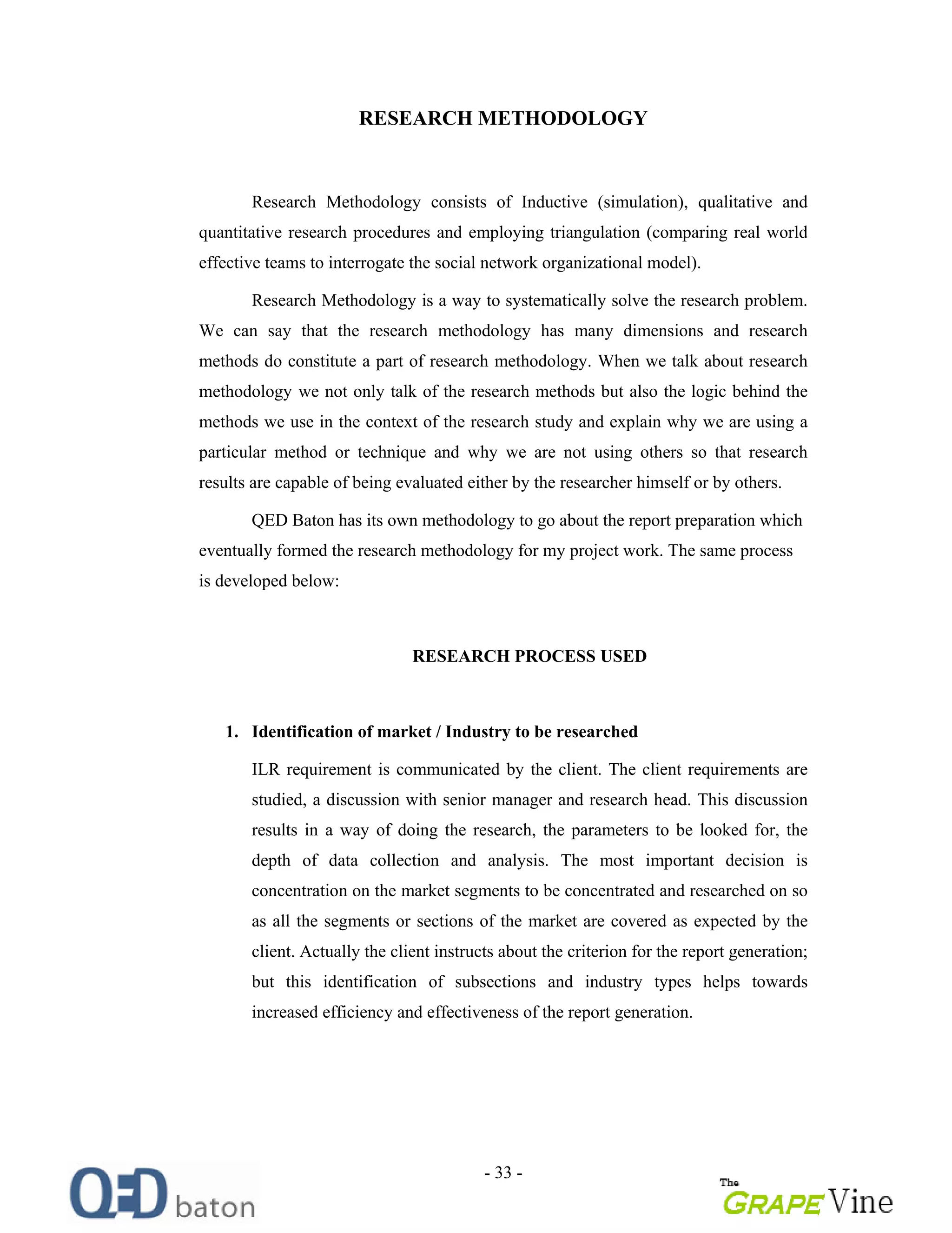 - 33 -
RESEARCH METHODOLOGY
Research Methodology consists of Inductive (simulation), qualitative and
quantitative research procedures and employing triangulation (comparing real world
effective teams to interrogate the social network organizational model).
Research Methodology is a way to systematically solve the research problem.
We can say that the research methodology has many dimensions and research
methods do constitute a part of research methodology. When we talk about research
methodology we not only talk of the research methods but also the logic behind the
methods we use in the context of the research study and explain why we are using a
particular method or technique and why we are not using others so that research
results are capable of being evaluated either by the researcher himself or by others.
QED Baton has its own methodology to go about the report preparation which
eventually formed the research methodology for my project work. The same process
is developed below:
RESEARCH PROCESS USED
1. Identification of market / Industry to be researched
ILR requirement is communicated by the client. The client requirements are
studied, a discussion with senior manager and research head. This discussion
results in a way of doing the research, the parameters to be looked for, the
depth of data collection and analysis. The most important decision is
concentration on the market segments to be concentrated and researched on so
as all the segments or sections of the market are covered as expected by the
client. Actually the client instructs about the criterion for the report generation;
but this identification of subsections and industry types helps towards
increased efficiency and effectiveness of the report generation.
 