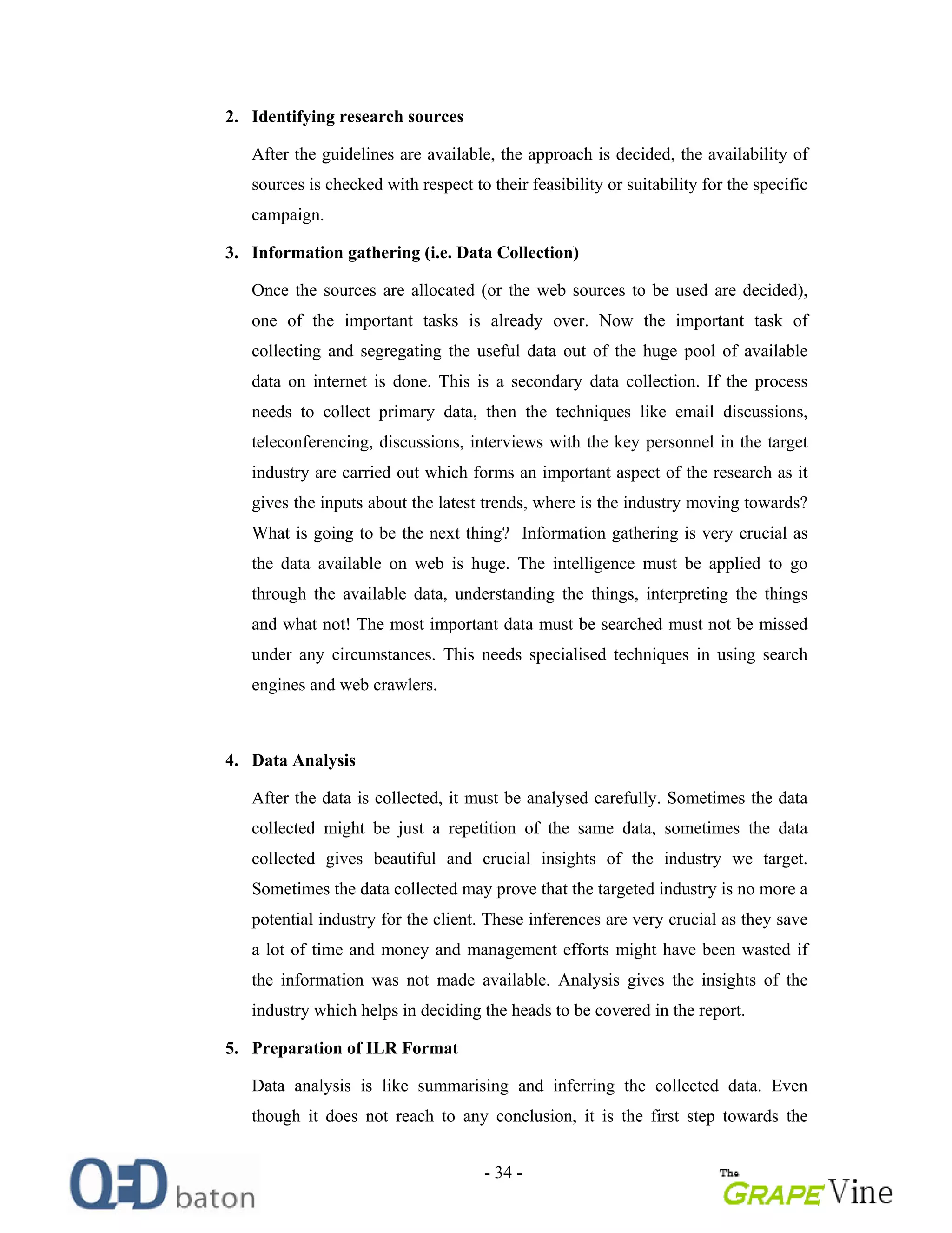 - 34 -
2. Identifying research sources
After the guidelines are available, the approach is decided, the availability of
sources is checked with respect to their feasibility or suitability for the specific
campaign.
3. Information gathering (i.e. Data Collection)
Once the sources are allocated (or the web sources to be used are decided),
one of the important tasks is already over. Now the important task of
collecting and segregating the useful data out of the huge pool of available
data on internet is done. This is a secondary data collection. If the process
needs to collect primary data, then the techniques like email discussions,
teleconferencing, discussions, interviews with the key personnel in the target
industry are carried out which forms an important aspect of the research as it
gives the inputs about the latest trends, where is the industry moving towards?
What is going to be the next thing? Information gathering is very crucial as
the data available on web is huge. The intelligence must be applied to go
through the available data, understanding the things, interpreting the things
and what not! The most important data must be searched must not be missed
under any circumstances. This needs specialised techniques in using search
engines and web crawlers.
4. Data Analysis
After the data is collected, it must be analysed carefully. Sometimes the data
collected might be just a repetition of the same data, sometimes the data
collected gives beautiful and crucial insights of the industry we target.
Sometimes the data collected may prove that the targeted industry is no more a
potential industry for the client. These inferences are very crucial as they save
a lot of time and money and management efforts might have been wasted if
the information was not made available. Analysis gives the insights of the
industry which helps in deciding the heads to be covered in the report.
5. Preparation of ILR Format
Data analysis is like summarising and inferring the collected data. Even
though it does not reach to any conclusion, it is the first step towards the
 