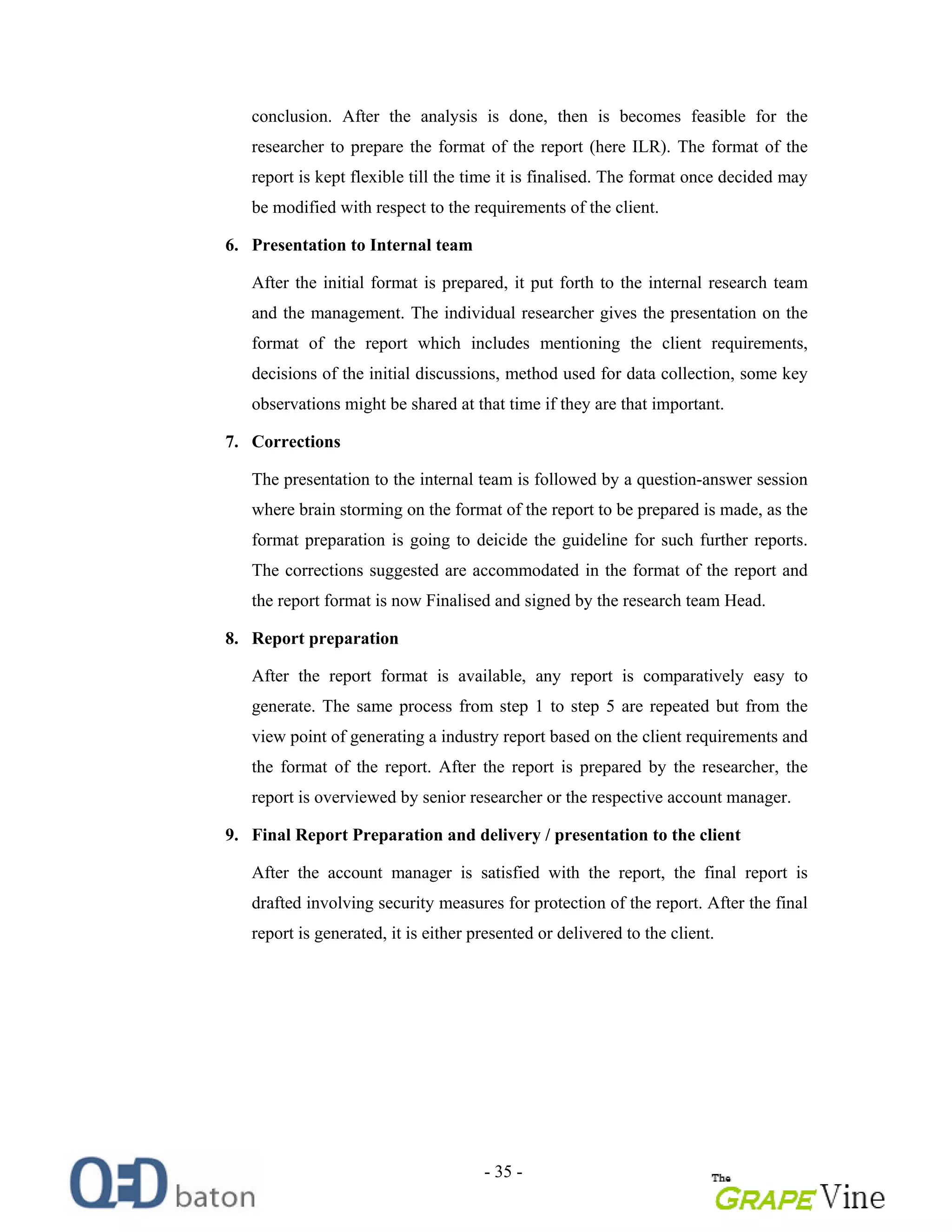 - 35 -
conclusion. After the analysis is done, then is becomes feasible for the
researcher to prepare the format of the report (here ILR). The format of the
report is kept flexible till the time it is finalised. The format once decided may
be modified with respect to the requirements of the client.
6. Presentation to Internal team
After the initial format is prepared, it put forth to the internal research team
and the management. The individual researcher gives the presentation on the
format of the report which includes mentioning the client requirements,
decisions of the initial discussions, method used for data collection, some key
observations might be shared at that time if they are that important.
7. Corrections
The presentation to the internal team is followed by a question-answer session
where brain storming on the format of the report to be prepared is made, as the
format preparation is going to deicide the guideline for such further reports.
The corrections suggested are accommodated in the format of the report and
the report format is now Finalised and signed by the research team Head.
8. Report preparation
After the report format is available, any report is comparatively easy to
generate. The same process from step 1 to step 5 are repeated but from the
view point of generating a industry report based on the client requirements and
the format of the report. After the report is prepared by the researcher, the
report is overviewed by senior researcher or the respective account manager.
9. Final Report Preparation and delivery / presentation to the client
After the account manager is satisfied with the report, the final report is
drafted involving security measures for protection of the report. After the final
report is generated, it is either presented or delivered to the client.
 